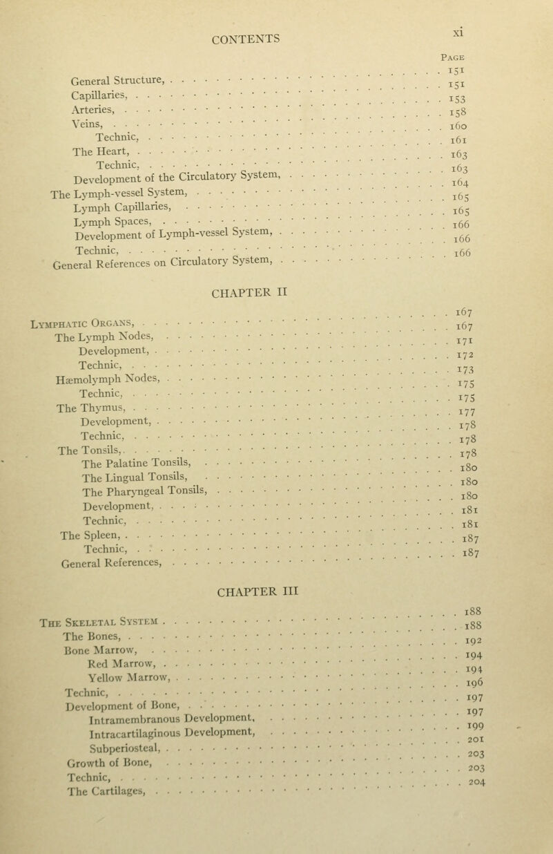 Page 151 General Structure, ^^^ Capillaries, j^^ Arteries, .... 158 Veins, 160 Technic, . . 161 The Heart, ^^^ Technic, ^5, Development of the Circulatory System ' . . 164 The Lymph-vessel System, • •■ ' ^5^ Lymph Capillaries, . . 165 Lymph Spaces, j5g Development of Lymph-vessel System, ' . 166 Technic, • ■ ■ ^^^ General References on Circulatory System, CHAPTER II 167 LYMPH.A.TIC Organs, ^^^ The Lymph Nodes, . . 171 Development, Technic, ^-^ Hsmolj^mph Nodes, . . 17S Technic, ^^^ The Thymus, ^^^ Development, j. g Technic, j«g The Tonsils, . . 178 The Palatine Tonsils, ^g^ The Lingual Tonsils, ^g^ The Pharj-ngcal Tonsils, . 180 Development, ^g^ Technic, .181 The Spleen, 187 Technic, jg^ General References, CHAPTER HI .... 188 The Skeletal System ^gg The Bones, ^^2 Bone Marrow, ^ Red Marrow, Yellow Marrow, . Technic, ^^^ Development of Bone, Intramcmbranous Development Intracartilaginous Development, ^^^ Subperiosteal, Growth of Bone, 203 Technic, 204 The Cartilages,