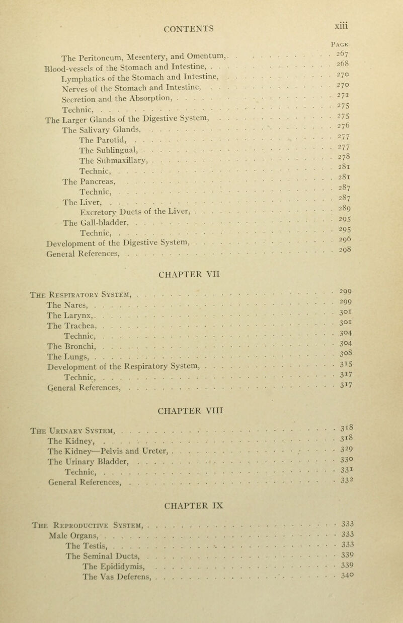 Page The Peritoneum, Mesentery, and Omentum, 267 Blood-vessels of the Stomach and Intestine, 268 Lymphatics of the Stomach and Intestine, 270 Nerves of the Stomach and Intestine, 270 Secretion and the Absorption, ^7i Technic, '^ The Larger Glands of the Digestive System, 275 The SaUvary Glands, ^^0 The Parotid, ^'-^ The Subungual, ^77 The Submaxillary, ^^8 Technic, The Pancreas, Technic, The Liver, ^^j Excretory Ducts of the Liver, -^9 The Gall-bladder, ^^5 Technic, ^^^ Development of the Digestive System, 29 General References, CHAPTER VII The Respiratory System, 99 TheNares, ^^ The Lar>'nx, ^ The Trachea, ^°^ Technic, ^ ^ The Bronchi, 304 The Lungs, ^ Development of the Respiratory System, 3^5 Technic, ^ ' General References, ■3^' CHAPTER VIII The Urinary System, 3i8 The Kidney, 3i8 The Kidney—Pelvis and Ureter, 329 The Urinary Bladder, 33© Technic, ^■^^ General References, 332 CHAPTER IX The Reproductive System, 333 Male Organs, 333 The Testis, ^^^ The Seminal Ducts, 339 The Ei)ididymis, 339 The Vas Deferens, 34°