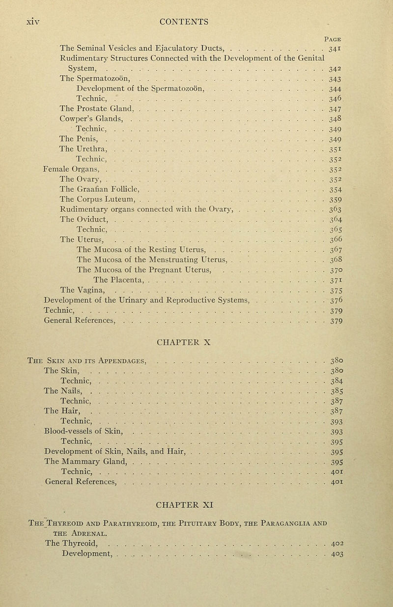 Pack The Seminal Vesicles and Ejaculatory Ducts, 341 Rudimentary Structures Connected with the Development of the Genital System, 342 The Spermatozoon, 343 Development of the Spermatozoon, 344 Technic, 346. The Prostate Gland, 347 Cowper's Glands, 348 Technic, 349 The Penis, , 349 The Urethra, ■ 351 Technic, 352 Female Organs, 352 The Ovary, 352 The Graafian Follicle, 354 The Corpus Luteum, 359 Rudimentary organs connected with the Ovary, 363 The Oviduct, 364 Technic, 365 The Uterus, 366 The Mucosa of the Resting Uterus, 367 The Mucosa of the Menstruating Uterus, . . '. 368 The Mucosa of the Pregnant Uterus, 370 The Placenta, 371 The Vagina, 375 Development of the Urinary and Reproductive Systems, 376 Technic, 379 General References, 379 CHAPTER X The Skin and its Appendages, 380 The Skin, 380 Technic, 384 The Nails, 385 Technic, 387 The Hair, ■ 387 Technic, 393 Blood-vessels of Skin, 393 Technic, 395 Development of Skin, Nails, and Hair, 39S The Mammary Gland, 395 Technic, 401 General References, 401 CHAPTER XI The Thyreoid and Parathyreoid, the Pituitary Body, the Paraganglia and THE Adrenal. The Thyreoid, 402 Development, 403