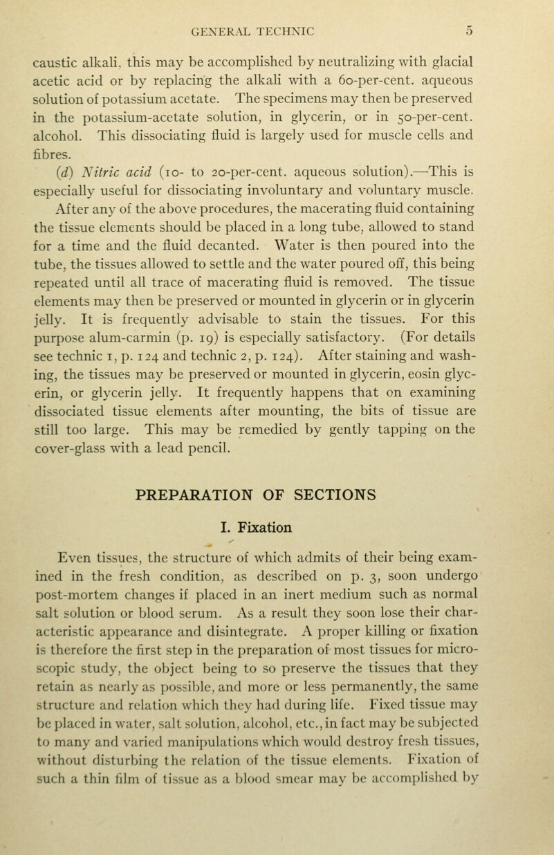 caustic alkali, this may be accomplished by neutralizing with glacial acetic acid or by replacing the alkali with a 6o-per-cent. aqueous solution of potassium acetate. The specimens may then be preserved in the potassium-acetate solution, in glycerin, or in 50-per-cent. alcohol. This dissociating fluid is largely used for muscle cells and fibres. {d) Nitric acid (10- to 20-per-cent. aqueous solution).—This is especially useful for dissociating involuntary and voluntary muscle. After any of the above procedures, the macerating fluid containing the tissue elements should be placed in a long tube, allowed to stand for a time and the fluid decanted. Water is then poured into the tube, the tissues allowed to settle and the water poured off, this being repeated until all trace of macerating fluid is removed. The tissue elements may then be preserved or mounted in glycerin or in glycerin jelly. It is frequently advisable to stain the tissues. For this purpose alum-carmin (p. 19) is especially satisfactory. (For details see technic i, p. 124 and technic 2, p. 124), After staining and wash- ing, the tissues may be preserved or mounted in glycerin, eosin glyc- erin, or glycerin jelly. It frequently happens that on examining dissociated tissue elements after mounting, the bits of tissue are still too large. This may be remedied by gently tapping on the cover-glass with a lead pencil. PREPARATION OF SECTIONS I. Fixation Even tissues, the structure of which admits of their being exam- ined in the fresh condition, as described on p. 3, soon undergo post-mortem changes if placed in an inert medium such as normal salt solution or blood serum. As a result they soon lose their char- acteristic appearance and disintegrate. A proper killing or fixation is therefore the first step in the preparation of most tissues for micro- scopic study, the object being to so preserve the tissues that they retain as nearly as possiljlc, and more or less permanently, the same structure and relation which they had during life. Fixed tissue may be placed in water, salt soluticm, alcohol, etc., in fact may be subjected to many and varied manipulations which would destroy fresh tissues, without disturbing the relation of the tissue elements. Fixation of such a thin film of tissue as a blood smear may be accomplished by