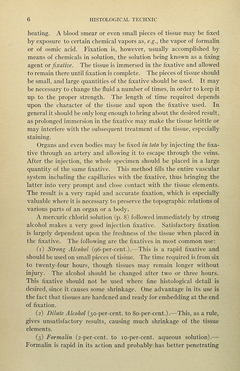 heating. A blood smear or even small pieces of tissue may be fixed by exposure to certain chemical vapors as, e.g., the vapor of formalin or of osmic acid. Fixation is, however, usually accomplished by means of chemicals in solution, the solution being known as a fixing agent or fixative. The tissue is immersed in the fixative and allowed to remain there until fixation is complete. The pieces of tissue should be small, and large quantities of the fixative should be used. It may be necessary to change the fluid a number of times, in order to keep it up to the proper strength. The length of time required depends upon the character of the tissue and upon the fixative used. In general it should be only long enough to bring about the desired result, as prolonged immersion in the fixative may make the tissue brittle or may interfere with the subsequent treatment of the tissue, especially staining. Organs and even bodies may be fixed in toto by injecting the fixa- tive through an artery and allowing it to escape through the veins. After the injection, the whole specimen should be placed in a large quantity of the same fixative. This method fills the entire vascular system including the capillaries with the fixative, thus bringing the latter into very prompt and close contact with the tissue elements. The result is a very rapid and accurate fixation, which is especially valuable where it is necessary to preserve the topographic relations of various parts of an organ or a body. A mercuric chlorid solution (p. 8) followed immediately by strong alcohol makes a very good injection fixative. Satisfactory fixation is largely dependent upon the freshness of the tissue when placed in the fixative. The following are the fixatives in most common use: (i) Strong Alcohol (96-per-cent.).—This is a rapid fixative and should be used on small pieces of tissue. The time required is from six to twenty-four hours, though tissues may remain longer without injury. The alcohol should be changed after two or three hours. This fixative should not be used where fine histological detail is desired, since it causes some shrinkage. One advantage in its use is the fact that tissues are hardened and ready for embedding at the end of fixation. (2) Dilute Alcohol (30-per-cent. to 80-per-cent.).—This, as a rule, gives unsatisfactory results, causing much shrinkage of the tissue elements. (3) Formalin (2-per-cent. to lo-per-cent. aqueous solution).— Formalin is rapid in its action and probably has better penetrating