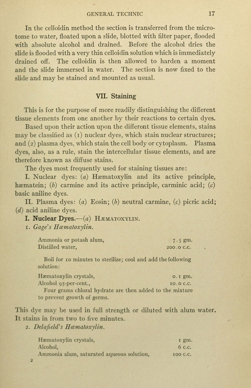 In the celloidin method the section is transferred from the micro- tome to water, floated upon a sHde, blotted with filter paper, flooded with absolute alcohol and drained. Before the alcohol dries the slide is flooded with a very thin celloidin solution which is immediately drained off. The celloidin is then allowed to harden a moment and the slide immersed in water. The section is now fixed to the slide and may be stained and mounted as usual. VII. Staining This is for the purpose of more readily distinguishing the different tissue elements from one another by their reactions to certain dyes. Based upon their action upon the different tissue elements, stains may be classified as (i) nuclear dyes, which stain nuclear structures; and (2) plasma dyes, which stain the cell body or cytoplasm. Plasma dyes, also, as a rule, stain the intercellular tissue elements, and are therefore known as diffuse stains. The dyes most frequently used for staining tissues are: I. Nuclear dyes: (a) Haematoxylin and its active principle, hasmatein; (b) carmine and its active principle, carminic acid; (c) basic aniUne dyes. II. Plasma dyes: (a) Eosin; (b) neutral carmine, (c) picric acid; (d) acid aniline dyes. I. Nuclear Dyes.—(a) Hematoxylin. 1. Gage's Hcematoxylin. Ammonia or potash alum, 7.5 gm. Distilled water, 200.0 c.c. Boil for 10 minutes to sterilize; cool and add the following solution: Haematoxylin crystals, o.i gm. Alcohol 9S-pcr-cent., 10.o c.c. Four grams chloral hydrate are then added to the mixture to prevent growth of germs. This dye may be used in full strength or diluted with alum water. It stains in from two to five minutes. 2. Delafield's IIcBmatoxylin. Ifa;matoxylin crystals, I gm. Alcohol, 6 c.c. Ammonia alum, saturated aqueous solution, 2 100 c.c.