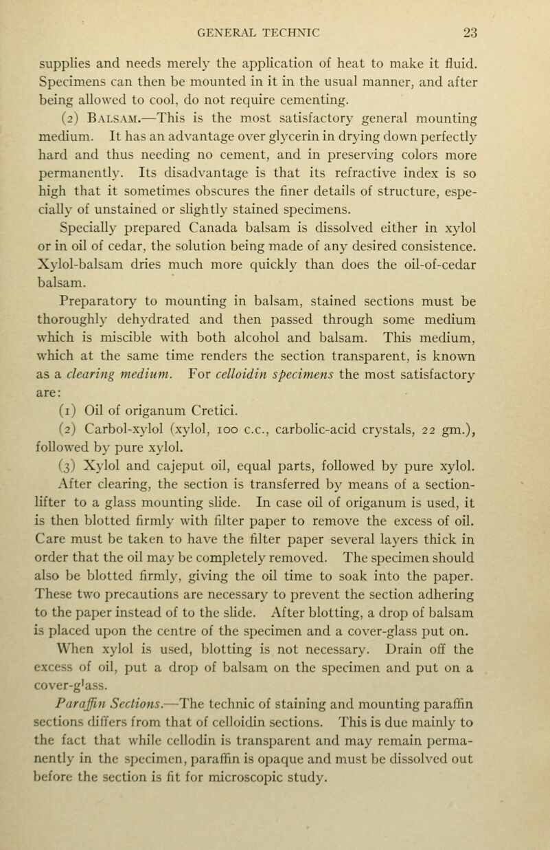 supplies and needs merely the application of heat to make it fluid. Specimens can then be mounted in it in the usual manner, and after being allowed to cool, do not require cementing. (2) Balsam.—This is the most satisfactory general mounting medium. It has an advantage over glycerin in drying down perfectly hard and thus needing no cement, and in preserving colors more permanently. Its disadvantage is that its refractive index is so high that it sometimes obscures the finer details of structure, espe- cially of unstained or slightly stained specimens. Specially prepared Canada balsam is dissolved either in xylol or in oil of cedar, the solution being made of any desired consistence. Xylol-balsam dries much more quickly than does the oil-of-cedar balsam. Preparatory to mounting in balsam, stained sections must be thoroughly dehydrated and then passed through some medium which is miscible with both alcohol and balsam. This medium, which at the same time renders the section transparent, is known as a clearing medium. For celloidin specimens the most satisfactory are: (i) Oil of origanum Cretici. (2) Carbol-xylol (xylol, 100 c.c, carboKc-acid crystals, 22 gm.), followed by pure xylol. (3) Xylol and cajeput oil, equal parts, followed by pure xylol. After clearing, the section is transferred by means of a section- lifter to a glass mounting slide. In case oil of origanum is used, it is then blotted firmly with filter paper to remove the excess of oil. Care must be taken to have the filter paper several layers thick in order that the oil may be completely removed. The specimen should also be blotted firmly, giving the oil time to soak into the paper. These two precautions are necessary to prevent the section adhering to the paper instead of to the shde. After blotting, a drop of balsam is placed upon the centre of the specimen and a cover-glass put on. When xylol is used, blotting is not necessary. Drain off the excess of oil, put a droj) of balsam on the specimen and put on a cover-g'ass. Paraffin Sections.—The technic of staining and mounting paraffin sections differs from that of celloidin sections. This is due mainly to the fact that while cellodin is transparent and may remain perma- nently in the specimen, paraffin is opaque and must be dissolved out before the section is fit for microscopic study.