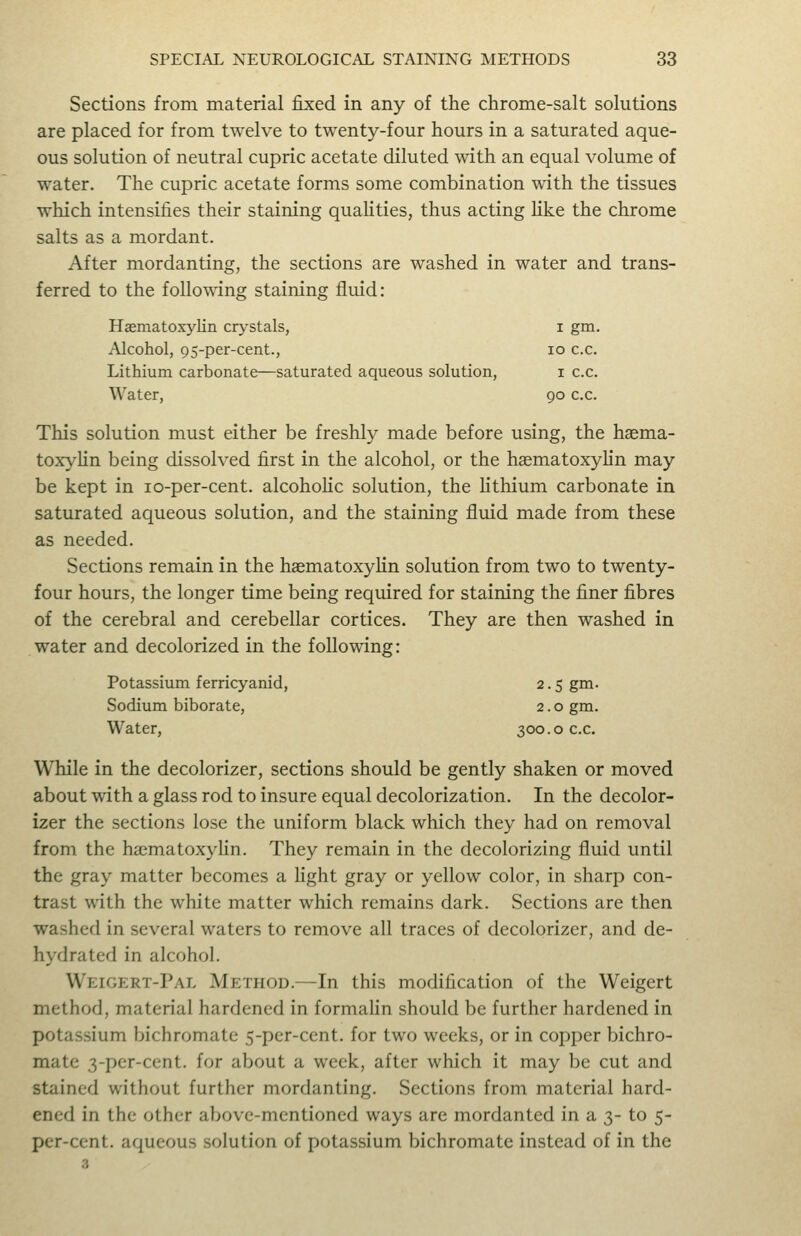 Sections from material fixed in any of the chrome-salt solutions are placed for from twelve to twenty-four hours in a saturated aque- ous solution of neutral cupric acetate diluted with an equal volume of water. The cupric acetate forms some combination with the tissues which intensifies their staining quaHties, thus acting Hke the chrome salts as a mordant. After mordanting, the sections are washed in water and trans- ferred to the following staining fluid: Haematoxylin crystals, i gm. Alcohol, 9S-per-cent., lo c.c. Lithium carbonate—saturated aqueous solution, i c.c. Water, 90 c.c. This solution must either be freshly made before using, the haema- toxylin being dissolved first in the alcohol, or the haematoxylin may be kept in lo-per-cent. alcohoHc solution, the lithium carbonate in saturated aqueous solution, and the staining fluid made from these as needed. Sections remain in the haematoxylin solution from two to twenty- four hours, the longer time being required for staining the finer fibres of the cerebral and cerebellar cortices. They are then washed in water and decolorized in the following: Potassium ferricyanid, 2.5 gm. Sodium biborate, 2.0 gm. Water, 300.0 c.c. While in the decolorizer, sections should be gently shaken or moved about with a glass rod to insure equal decolorization. In the decolor- izer the sections lose the uniform black which they had on removal from the haimatoxyhn. They remain in the decolorizing fluid until the gray matter becomes a Hght gray or yellow color, in sharp con- trast with the white matter which remains dark. Sections are then washed in several waters to remove all traces of decolorizer, and de- hydrated in alcohol. Weigert-Pal Method.—In this modification of the Weigert method, material hardened in formahn should be further hardened in potassium bichromate 5-per-cent. for two weeks, or in copper bichro- mate 3-per-cent. for about a week, after which it may be cut and stained without further mordanting. Sections from material hard- ened in the other above-mentioned ways are mordanted in a 3- to 5- per-cent. aqueous solution of potassium bichromate instead of in the