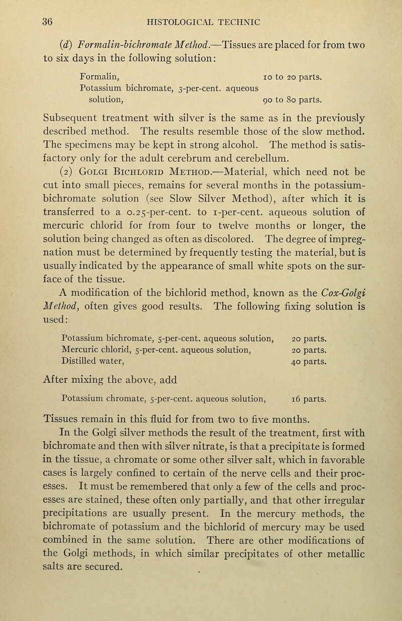 {d) Formalin-bichromate Method.—Tissues are placed for from two to six days in the following solution: Formalin, lo to 20 parts. Potassium bichromate, 3-per-cent. aqueous solution, 90 to 80 parts. Subsequent treatment with silver is the same as in the previously described method. The results resemble those of the slow method. The specimens may be kept in strong alcohol. The method is satis- factory only for the adult cerebrum and cerebellum. (2) GoLGi BiCHLORiD METHOD.—Material, which need not be cut into small pieces, remains for several months in the potassium- bichromate solution (see Slow Silver Method), after which it is transferred to a 0.25-per-cent. to i-per-cent. aqueous solution of mercuric chlorid for from four to twelve months or longer, the solution being changed as often as discolored. The degree of impreg- nation must be determined by frequently testing the material, but is usually indicated by the appearance of small white spots on the sur- face of the tissue. A modification of the bichlorid method, known as the Cox-Golgi Method, often gives good results. The following fixing solution is used: Potassium bichromate, 5-per-cent. aqueous solution, 20 parts. Mercuric chlorid, 5-per-cent. aqueous solution, 20 parts. Distilled water, 40 parts. After mixing the above, add Potassium chromate, 5-per-cent. aqueous solution, 16 parts. Tissues remain in this fluid for from two to five months. In the Golgi silver methods the result of the treatment, first with bichromate and then with silver nitrate, is that a precipitate is formed in the tissue, a chromate or some other silver salt, which in favorable cases is largely confined to certain of the nerve cells and their proc- esses. It must be remembered that only a few of the cells and proc- esses are stained, these often only partially, and that other irregular precipitations are usually present. In the mercury methods, the bichromate of potassium and the bichlorid of mercury may be used combined in the same solution. There are other modifications of the Golgi methods, in which similar precipitates of other metalHc salts are secured.