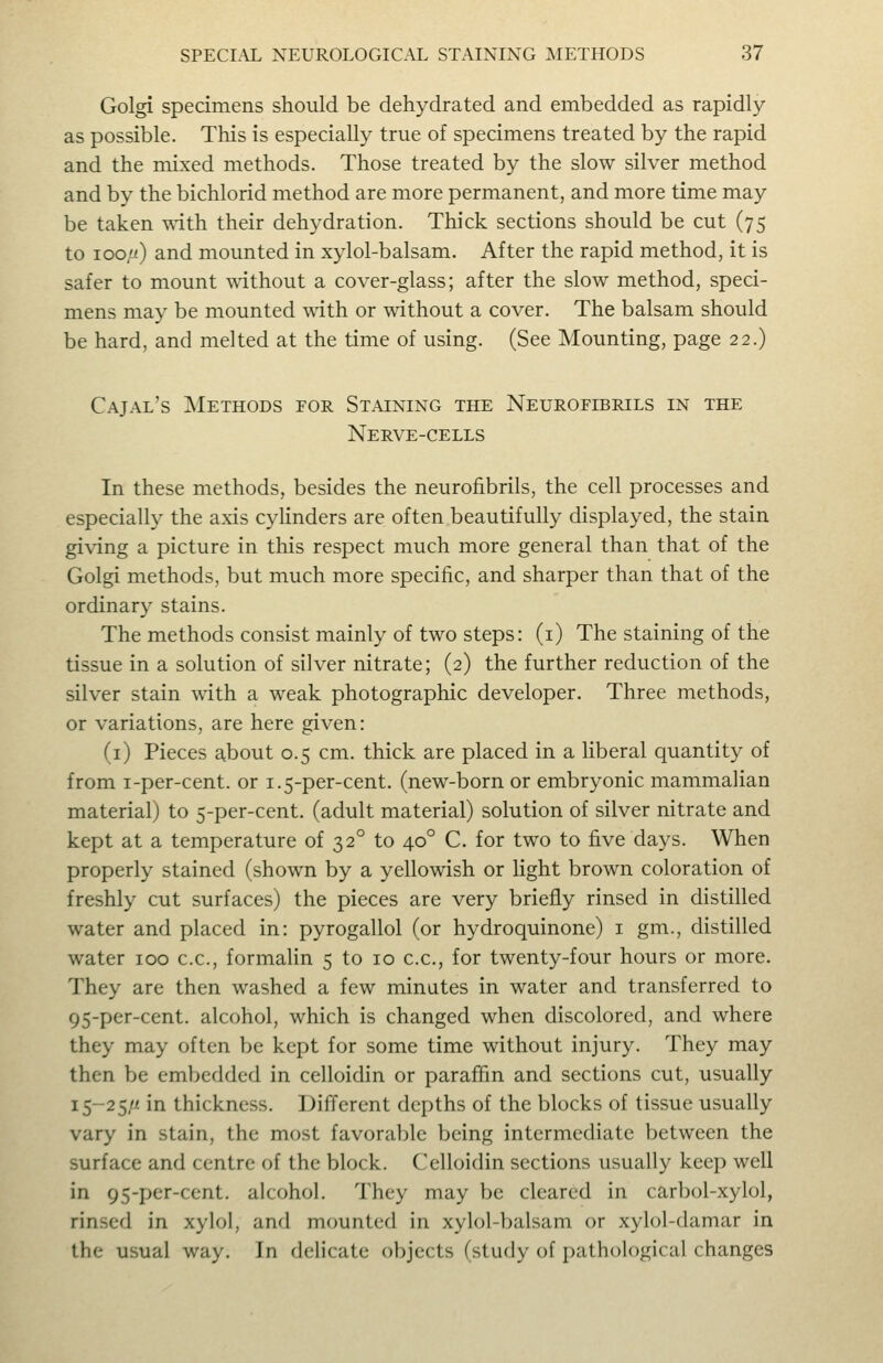 Golgi specimens should be dehydrated and embedded as rapidly as possible. This is especially true of specimens treated by the rapid and the mixed methods. Those treated by the slow silver method and by the bichlorid method are more permanent, and more time may be taken with their dehydration. Thick sections should be cut (75 to 100//) and mounted in xylol-balsam. After the rapid method, it is safer to mount without a cover-glass; after the slow method, speci- mens may be mounted with or without a cover. The balsam should be hard, and melted at the time of using. (See Mounting, page 22.) Cajal's Methods for Staining the Neurofibrils in the Nerve-cells In these methods, besides the neurofibrils, the cell processes and especially the axis cyHnders are often beautifully displayed, the stain giving a picture in this respect much more general than that of the Golgi methods, but much more specific, and sharper than that of the ordinary stains. The methods consist mainly of two steps: (i) The staining of the tissue in a solution of silver nitrate; (2) the further reduction of the silver stain with a weak photographic developer. Three methods, or variations, are here given: (i) Pieces about 0.5 cm. thick are placed in a liberal quantity of from i-per-cent. or 1.5-per-cent. (new-born or embryonic mammalian material) to 5-per-cent. (adult material) solution of silver nitrate and kept at a temperature of 32° to 40° C. for two to five days. When properly stained (shown by a yellowish or light brown coloration of freshly cut surfaces) the pieces are very briefly rinsed in distilled water and placed in: pyrogallol (or hydroquinone) i gm., distilled water 100 c.c, formahn 5 to 10 c.c, for twenty-four hours or more. They are then washed a few minutes in water and transferred to 95-per-cent. alcohol, which is changed when discolored, and where they may often be kept for some time without injury. They may then be embedded in celloidin or paraffin and sections cut, usually 15-25/J'. in thickness. Different depths of the blocks of tissue usually vary in stain, the most favorable being intermediate between the surface and centre of the block. Celloidin sections usually keep well in 95-per-cent. alcohol. They may be cleared in carbol-xylol, rinsed in xylol, and mounted in xylol-balsam or xylol-damar in the usual way. In delicate objects (study of j)athological changes