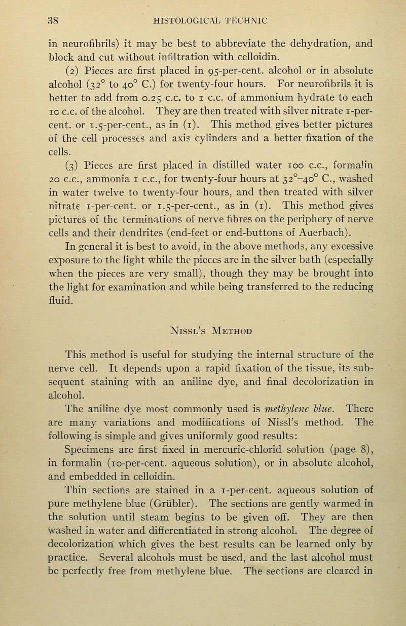 in neurofibrils) it may be best to abbreviate the dehydration, and block and cut without infiltration with celloidin. (2) Pieces are first placed in 95-per-cent. alcohol or in absolute alcohol (32° to 40° C.) for twenty-four hours. For neurofibrils it is better to add from 0.25 c.c. to i c.c. of ammonium hydrate to each 10 c.c. of the alcohol. They are then treated with silver nitrate i-per- cent. or 1.5-per-cent., as in (i). This method gives better pictures of the cell processes and axis cylinders and a better fixation of the cells. (3) Pieces are first placed in distilled water 100 c.c, formalin 20 c.c, ammonia i c.c, for twenty-four hours at 32°-4o° C, washed in water twelve to twenty-four hours, and then treated with silver nitrate i-per-cent. or 1.5-per-cent., as in (i). This method gives pictures of the terminations of nerve fibres on the periphery of nerve cells and their dendrites (end-feet or end-buttons of Aaerbach). In general it is best to avoid, in the above methods, any excessive exposure to the light while the pieces are in the silver bath (especially when the pieces are very small), though they may be brought into the light for examination and while being transferred to the reducing fluid. Nissl's Method This method is useful for studying the internal structure of the nerve cell. It depends upon a rapid fixation of the tissue, its sub- sequent staining with an aniline dye, and final decolorization in alcohol. The aniline dye most commonly used is methylene blue. There are many variations and modifications of Nissl's method. The following is simple and gives uniformly good results: Specimens are first fixed in mercuric-chlorid solution (page 8), in formalin (lo-per-cent. aqueous solution), or in absolute alcohol, and embedded in celloidin. Thin sections are stained in a i-per-cent. aqueous solution of pure methylene blue (Griibler). The sections are gently warmed in the solution until steam begins to be given off. They are then washed in water and differentiated in strong alcohol. The degree of decolorization which gives the best results can be learned only by practice. Several alcohols must be used, and the last alcohol must be perfectly free from methylene blue. The sections are cleared in