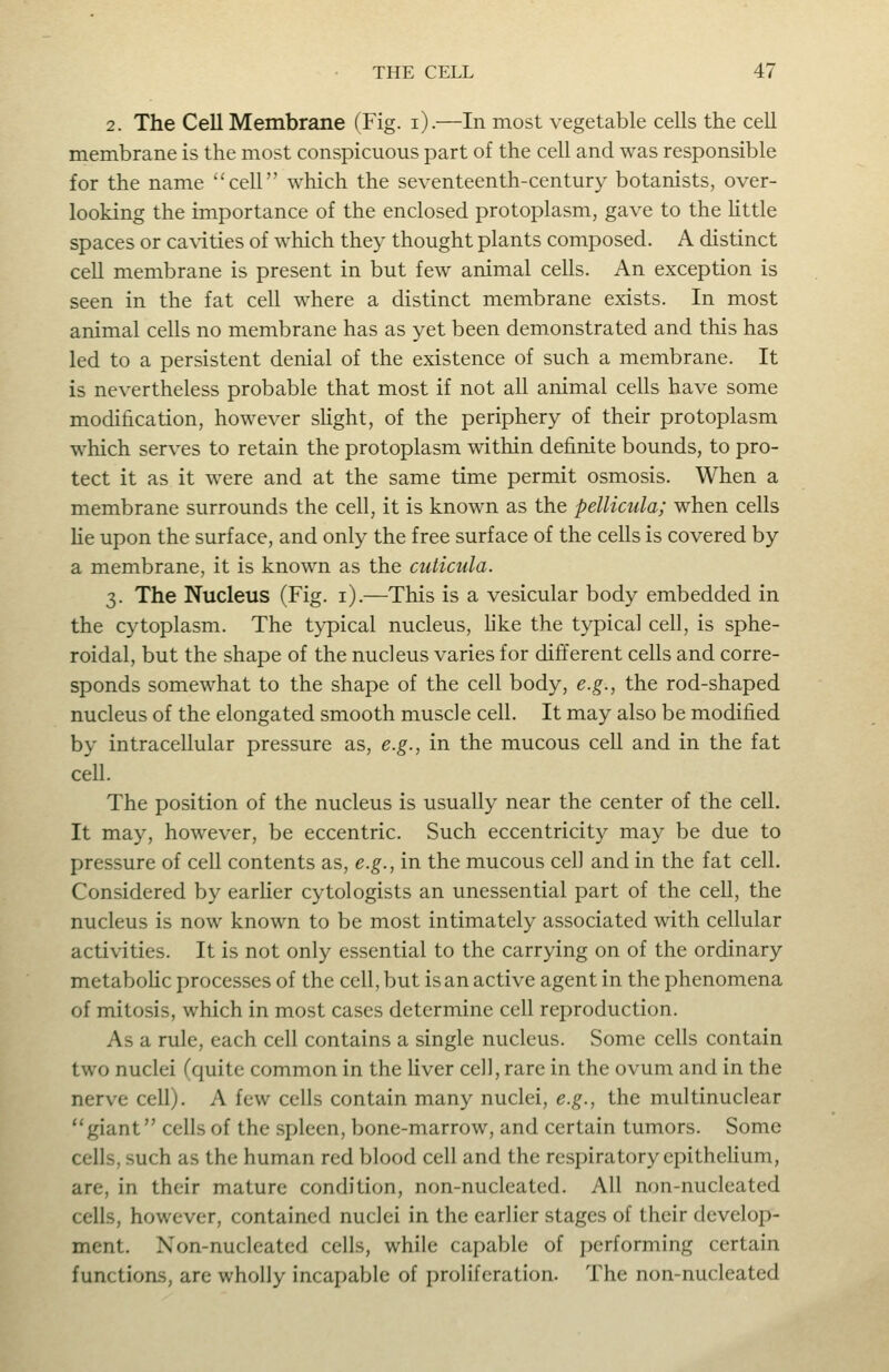 2. The Cell Membrane (Fig. i).—In most vegetable cells the cell membrane is the most conspicuous part of the cell and was responsible for the name cell which the seventeenth-century botanists, over- looking the importance of the enclosed protoplasm, gave to the little spaces or caN-ities of which they thought plants composed. A distinct cell membrane is present in but few animal cells. An exception is seen in the fat cell where a distinct membrane exists. In most animal cells no membrane has as yet been demonstrated and this has led to a persistent denial of the existence of such a membrane. It is nevertheless probable that most if not all animal cells have some modification, however slight, of the periphery of their protoplasm which serves to retain the protoplasm within definite bounds, to pro- tect it as it were and at the same time permit osmosis. When a membrane surrounds the cell, it is known as the pellicula; when cells He upon the surface, and only the free surface of the cells is covered by a membrane, it is known as the cuticula. 3. The Nucleus (Fig. i).—This is a vesicular body embedded in the cytoplasm. The typical nucleus, like the typical cell, is sphe- roidal, but the shape of the nucleus varies for different cells and corre- sponds somewhat to the shape of the cell body, e.g., the rod-shaped nucleus of the elongated smooth muscle cell. It may also be modified by intracellular pressure as, e.g., in the mucous cell and in the fat cell. The position of the nucleus is usually near the center of the cell. It may, however, be eccentric. Such eccentricity may be due to pressure of cell contents as, e.g., in the mucous cell and in the fat cell. Considered by earher cytologists an unessential part of the cell, the nucleus is now known to be most intimately associated with cellular activities. It is not only essential to the carrying on of the ordinary metaboHc processes of the cell, but is an active agent in the phenomena of mitosis, which in most cases determine cell reproduction. As a rule, each cell contains a single nucleus. Some cells contain two nuclei (quite common in the Uver cell, rare in the ovum and in the nerve cell). A few cells contain many nuclei, e.g., the multinuclear giant cells of the spleen, bone-marrow, and certain tumors. Some cells, such as the human red blood cell and the respiratory epithehum, are, in their mature condition, non-nucleated. All non-nucleated cells, however, contained nuclei in the earlier stages of their develop- ment. Non-nucleated cells, while capable of performing certain functions, are wholly incapable of proliferation. The non-nucleated