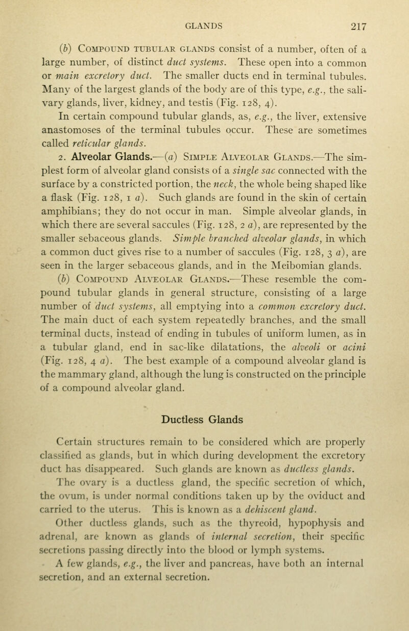 (b) Compound tubular glands consist of a number, often of a large number, of distinct duct systems. These open into a common or main excretory duct. The smaller ducts end in terminal tubules. Many of the largest glands of the body are of this type, e.g., the sali- vary glands, Uver, kidney, and testis (Fig. 128, 4). In certain compound tubular glands, as, e.g., the liver, extensive anastomoses of the terminal tubules occur. These are sometimes called reticular glands. 2. Alveolar Glands.—(a) Simple Alveolar Glands.—The sim- plest form of alveolar gland consists of a single sac connected with the surface by a constricted portion, the neck, the whole being shaped like a flask (Fig. 128, i a). Such glands are found in the skin of certain amphibians; they do not occur in man. Simple alveolar glands, in which there are several saccules (Fig. 128, 2 a), are represented by the smaller sebaceous glands. Simple branched alveolar glands, in which a common duct gives rise to a number of saccules (Fig. 128, 3 a), are seen in the larger sebaceous glands, and in the Meibomian glands. (b) Compound Alveolar Glands.-—These resemble the com- pound tubular glands in general structure, consisting of a large number of duct systems, all emptying into a common excretory duct. The main duct of each system repeatedly branches, and the small terminal ducts, instead of ending in tubules of uniform lumen, as in a tubular gland, end in sac-hke dilatations, the alveoli or acini (Fig. 128, 4 a). The best example of a compound alveolar gland is the mammary gland, although the lung is constructed on the principle of a compound alveolar gland. Ductless Glands Certain structures remain to be considered which are properly classified as glands, but in which during development the excretory duct has disappeared. Such glands are known as ductless glands. The ovary is a ductless gland, the specific secretion of which, the ovum, is under normal conditions taken up by the oviduct and carried to the uterus. This is known as a dehiscent gland. Other ductless glands, such as the thyreoid, hypophysis and adrenal, are known as glands of internal secretion, their specific secretions passing directly into the blood or lymph systems. A few glands, e.g., the liver and pancreas, have both an internal secretion, and an external secretion.