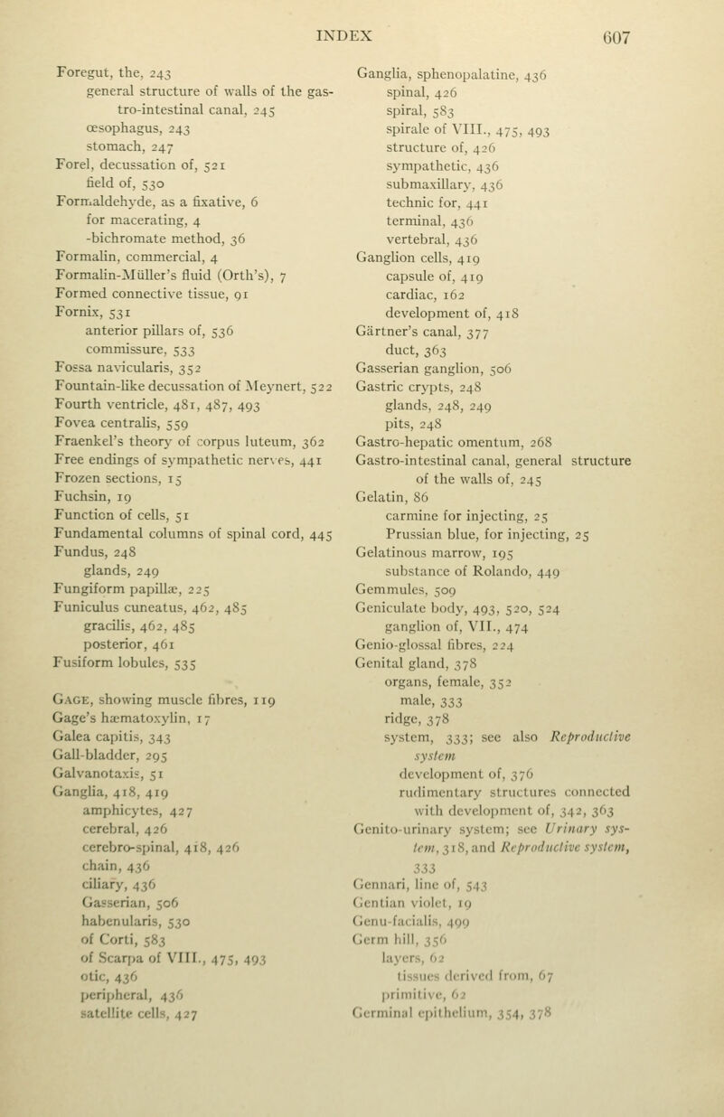 Foregut, the, 243 general structure of walls of the gas- tro-intestinal canal, 245 oesophagus, 243 stomach, 247 Forel, decussation of, 521 field of, 530 Formaldehyde, as a fixative, 6 for macerating, 4 -bichromate method, 36 Formalin, commercial, 4 Formahn-Miiller's fluid (Orth's), 7 Formed connective tissue, qi Fornix, 531 anterior pillars of, 536 commissure, 533 Fossa navicularis, 352 Fountain-like decussation of Mej'nert, 522 Fourth ventricle, 481, 487, 493 Fovea centralis, 559 Fraenkel's theorj- of corpus luteum, 362 Free endings of sympathetic ner\ es, 441 Frozen sections, 15 Fuchsin, 19 Function of cells, 51 Fundamental columns of spinal cord, 445 Fundus, 248 glands, 249 Fungiform papillae, 225 Funiculus cuneatus, 462, 485 gracilis, 462, 485 posterior, 461 Fusiform lobules, 535 Gage, showing muscle fibres, 119 Gage's hiematoxylin, 17 Galea capitis, 343 Gall-bladder, 295 Galvanotaxis, 51 Ganglia, 418, 419 amphicytes, 427 cerebral, 426 cerebro-spinal, 418, 426 chain, 436 ciliary, 436 Gasserian, 506 habenularis, 530 of Corti, 583 of Scari^a of VIII., 475, 493 otic, 436 peripheral, 436 satellite cells, 427 Gangha, sphenopalatine, 436 spinal, 426 spiral, 583 spirale of VIII., 475, 493 structure of, 426 sympathetic, 436 submaxillary, 436 technic for, 441 terminal, 436 vertebral, 436 Ganglion cells, 419 capsule of, 419 cardiac, 162 development of, 418 Gartner's canal, 377 duct, 363 Gasserian ganglion, 506 Gastric crypts, 248 glands, 248, 249 pits, 248 Gastro-hepatic omentum, 268 Gastro-intestinal canal, general structure of the walls of, 245 Gelatin, 86 carmine for injecting, 25 Prussian blue, for injecting, 25 Gelatinous marrow, 195 substance of Rolando, 449 Gemmules, 509 Geniculate body, 493, 520, 524 gangUon of, VII., 474 Genio-glossal fibres, 224 Genital gland, 378 organs, female, 352 male, 333 ridge, 378 system, 333; see also Reproductive system development of, 376 rudimentary structures connected with development of, 342, 363 Genitourinary system; see Urinary sys- tem, 518, and Reproductive system, 333 Gennari, line of, 543 Gentian violet, 19 Genu-facialis, 499 Germ hill, 356 layers, 62 tissues derived from, 07 primitive, 62 Germinal epithelium, 354, 378