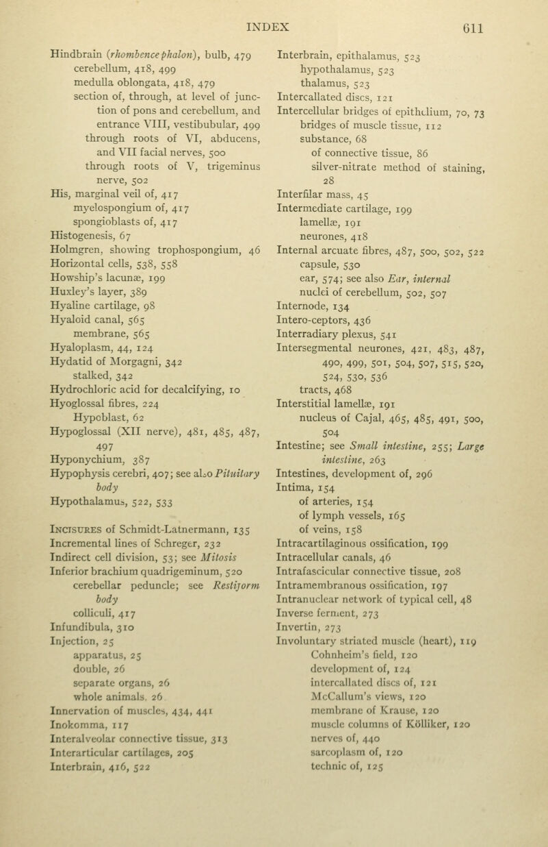 Hindbrain {rhombencephalon), bulb, 479 cerebellum, 418, 499 medulla oblongata, 418, 479 section of, through, at level of junc- tion of pons and cerebellum, and entrance VIII, vestibubular, 499 through roots of VI, abducens, and VII facial nerves, 500 through roots of V, trigeminus nerve, 502 His, marginal veil of, 417 mj^elospongium of, 417 spongioblasts of, 417 Histogenesis, 67 Holmgren, showing trophospongium, 46 Horizontal cells, 538, 558 Howship's lacunae, 199 Huxley's layer, 389 Hyaline cartilage, 98 Hyaloid canal, 565 membrane, 565 Hyaloplasm, 44, 124 Hydatid of IMorgagni, 342 stalked, 342 Hydrochloric acid for decalcif3dng, 10 Hyoglossal fibres, 224 Hypoblast, 62 Hypoglossal (XII nerve), 481, 485, 487, 497 Hyponychium, 387 Hypophysis cerebri, 407; see aLo Pituilary body Hypothalamus, 522, 533 Incisures of Schmidt-Latncrmann, 135 Incremental lines of Schregtr, 232 Indirect cell division, 53; see Mitosis Inferior brachium quadrigeminum, 520 cerebellar peduncle; see Restijorm body colliculi, 417 Infundibula, 310 Injection, 25 apparatus, 25 double, 26 separate organs, 26 whole animals. 26 Innervation of muscles, 434, 441 Inokomma, 117 Interalveolar connective tissue, 313 Intcrarticular cartilages, 205 Interbrain, 416, 522 Interbrain, epithalamus, 523 hypothalamus, 523 thalamus, 523 Intercallated discs, 121 Intercellular bridges of epithelium, 70, 73 bridges of muscle tissue, 112 substance, 68 of connective tissue, 86 silver-nitrate method of staining, 28 Interfilar mass, 45 Intermediate cartilage, 199 lamellje, 191 neurones, 418 Internal arcuate fibres, 487, 500, 502, 522 capsule, 530 ear, 574; see also Ear, internal nuclei of cerebellum, 502, 507 Internode, 134 Intero-ceptors, 436 Interradiary plexus, 541 Intersegmental neurones, 421, 483, 487, 490, 499, SOI, 504, 507, 515, 520, 524, 530, 536 tracts, 468 Interstitial lamellae, 191 nucleus of Cajal, 465, 485, 491, 500, 504 Intestine; see Small intestine, 255; Large intestine, 263 Intestines, development of, 296 Intima, 154 of arteries, 154 of lymph vessels, 165 of veins, 158 Intracartilaginous ossification, 199 Intracellular canals, 46 Intrafascicular connective tissue, 208 Intramembranous ossification, 197 Intranuclear network of typical cell, 48 Inverse fernient, 273 Invertin, 273 Involuntary striated muscle (heart), 119 Cohnheim's field, 120 development of, 124 intercallated discs of, 121 McCallum's views, 120 membrane of Krause, 120 muscle columns of Kdlliker, 120 nerves of, 440 sarcoplasm of, 120 tcchnic of, 125