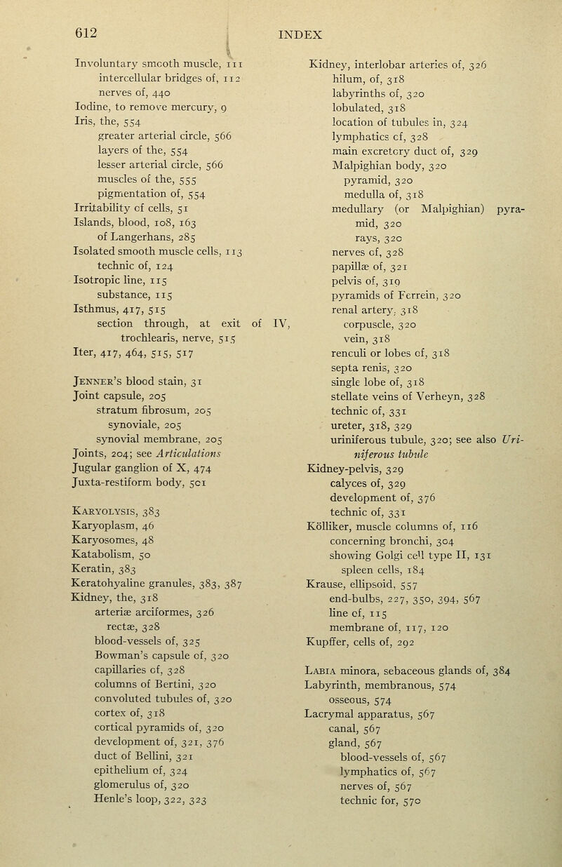 Involuntary smooth muscle, iii intercellular bridges of, 112 nerves of, 440 Iodine, to remove mercury, g Iris, the, 554 greater arterial circle, 566 layers of the, 554 lesser arterial circle, 566 muscles of the, 555 pigmentation of, 554 Irriiability of cells, 51 Islands, blood, 108, 163 of Langerhans, 285 Isolated smooth muscle cells, 113 technic of, 124 Isotropic line, 115 substance, 115 Isthmus, 417, 515 section through, at exit of IV, trochlearis, nerve, 515 Iter, 417, 464, 515, 517 Jenner's blood stain, 31 Joint capsule, 205 stratum fiibrosum, 205 synoviale, 205 synovial membrane, 205 Joints, 204; see Articulations Jugular ganglion of X, 474 Juxta-restiform body, 501 Karyolysis, 383 Karyoplasm, 46 Karyosomes, 48 Katabolism, 50 Keratin, 383 Keratohyaline granules, 383, 387 Eadney, the, 318 arteriae arciformes, 326 rectag, 328 blood-vessels of, 325 Bowman's capsule of, 320 capillaries of, 328 columns of Bertini, 320 convoluted tubules of, 320 cortex of, 318 cortical pyramids of, 320 development of, 321, 376 duct of BelUni, 321 epithelium of, 324 glomerulus of, 320 Henle's loop, 322, 323 Kidney, interlobar arteries of, 326 hilum, of, 318 labyrinths of, 320 lobulated, 318 location of tubules in, 324 lymphatics cf, 328 main excretory duct of, 329 Malpighian body, 320 pyramid, 320 medulla of, 318 medullary (or Malpighian) pyra- mid, 320 rays, 320 nerves of, 328 papillae of, 321 pelvis of, 319 pyramids of Ferrein, 320 renal artery. 318 corpuscle, 320 vein, 318 renculi or lobes cf, 318 septa renis, 320 single lobe of, 318 stellate veins of Verheyn, 328 technic of, 331 ureter, 318, 329 uriniferous tubule, 320; see also Uri- nijerous tubtde Kidney-pelvis, 329 calyces of, 329 development of, 376 technic of, 331 Kolliker, muscle columns of, 116 concerning bronchi, 304 showing Golgi ceU type II, 131 spleen cells, 184 Krause, ellipsoid, 557 end-bulbs, 227, 350, 394, 567 line of, 115 membrane of, 117, 120 Kupffer, cells of, 292 Labia minora, sebaceous glands of, 384 Labyrinth, membranous, 574 osseous, 574 Lacrymal apparatus, 567 canal, 567 gland, 567 blood-vessels of, 567 lymphatics of, 567 nerves of, 567 technic for, 570