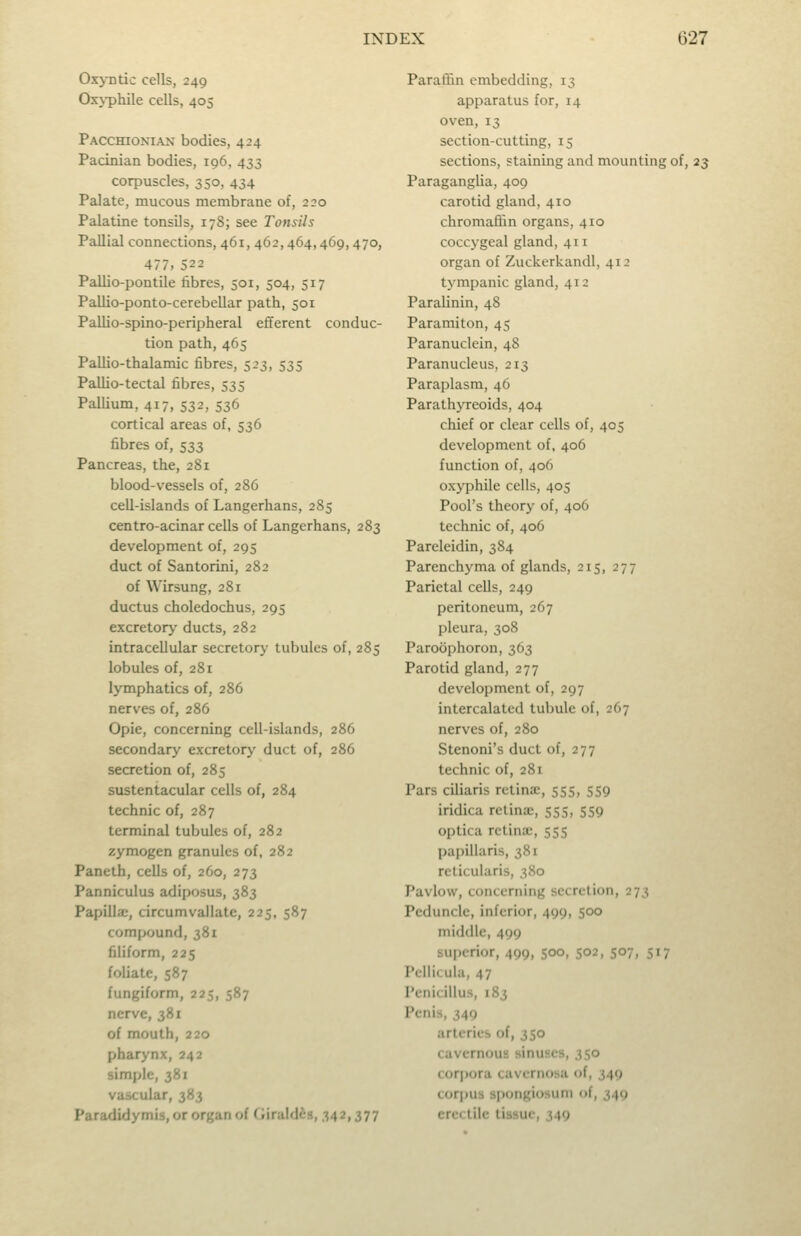 Oxyntic cells, 249 Oxj-phile cells, 405 Pacchionian bodies, 424 Pacinian bodies, 196, 433 corpuscles, 350, 434 Palate, mucous membrane of, 220 Palatine tonsils, 178; see Tonsils Pallial connections, 461,462,464,469,470, 477, 522 Pallio-pontile fibres, 501, 504, 517 Pallio-ponto-cerebellar path, 501 Pallio-spino-peripheral efferent conduc- tion path, 465 Pallio-thalamic fibres, 523, 535 Pallio-tectal fibres, 535 Pallium, 417, 532, 536 cortical areas of, 536 fibres of, 533 Pancreas, the, 281 blood-vessels of, 286 cell-islands of Langerhans, 285 centro-acinar cells of Langerhans, 283 development of, 295 duct of Santorini, 282 of Wirsung, 281 ductus choledochus, 295 excretory ducts, 282 intracellular secretory tubules of, 285 lobules of, 281 lymphatics of, 286 nerves of, 286 Opie, concerning cell-islands, 286 secondary excretory duct of, 286 secretion of, 285 sustentacular cells of, 284 technic of, 287 terminal tubules of, 282 zymogen granules of, 282 Paneth, cells of, 260, 273 Panniculus adiposus, 383 Papilla;, circumvallate, 225, 587 compound, 381 filiform, 225 foliate, 587 fungiform, 225, 587 nerve, 381 of mouth, 220 pharynx, 242 simple, 381 vascular, 383 Paradidymis, or organ of f iirald^s, 342,377 Paraffin embedding, 13 apparatus for, 14 oven, 13 section-cutting, 15 sections, staining and mounting of, 23 Paraganglia, 409 carotid gland, 410 chromaflin organs, 410 coccygeal gland, 411 organ of Zuckerkandl, 412 tympanic gland, 412 Paralinin, 48 Paramiton, 45 Paranuclein, 48 Paranucleus, 213 Paraplasm, 46 Parathyreoids, 404 chief or clear cells of, 405 development of, 406 function of, 406 oxyphile cells, 405 Pool's theory of, 406 technic of, 406 Pareleidin, 384 Parenchyma of glands, 215, 277 Parietal cells, 249 peritoneum, 267 pleura, 308 Paroophoron, 363 Parotid gland, 277 development of, 297 intercalated tubule of, 267 nerves of, 280 Stenoni's duct of, 277 technic of, 281 Pars ciliaris retina;, 555, 559 iridica retina;, 555, 559 optica retinae, 555 papillaris, 381 reticularis, 380 Pavlow, concerning secretion, 273 Peduncle, inferior, 499, 500 middle, 499 superior, 499, 500, 502, 507, 517 Pellicula, 47 Pcnicillus, 183 Penis, 349 arteries of, 350 cavernous sinuses, 350 corpora cavernosa of, 349 corpus spongiosum of, 349 erectile tissue, 349