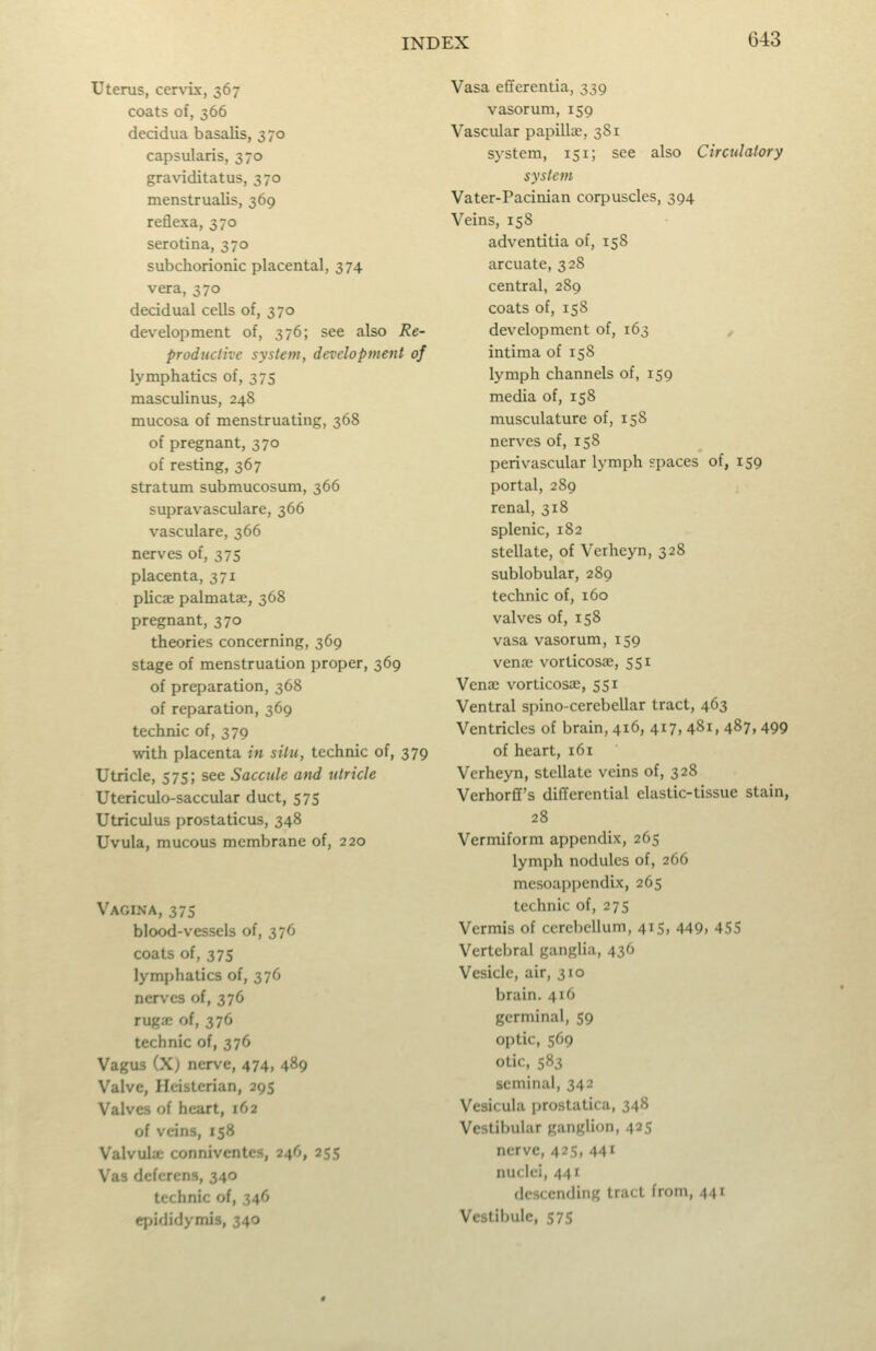 6-43 Uterus, cen-ix, 367 coats of, 366 decidua basalis, 370 capsularis, 370 graviditatus, 370 menstrualis, 369 reflexa, 370 serotina, 370 subchorionic placental, 374 vera, 370 decidual cells of, 370 development of, 376; see also Re- productive system, development of lymphatics of, 375 masculinus, 248 mucosa of menstruating, 368 of pregnant, 370 of resting, 367 stratum submucosum, 366 supravasculare, 366 vasculare, 366 nerves of, 375 placenta, 371 plicae palmatae, 368 pregnant, 370 theories concerning, 369 stage of menstruation proper, 369 of preparation, 368 of reparation, 369 technic of, 379 with placenta in situ, technic of, 379 Utricle, 575; see Sacctde and utricle Utericulo-saccular duct, 575 Utriculus prostaticus, 348 Uvula, mucous membrane of, 220 Vagina, 375 blood-vessels of, 376 coats of, 375 lymphatics of, 376 nerves of, 376 rugjc of, 376 technic of, 376 Vagus (X) nerve, 474, 489 Valve, Ilcisterian, 295 Valves of heart, 162 of veins, 158 Valvula; conniventes, 246, 255 Vas deferens, 340 technic of, 346 qiididymis, 340 Vasa effercntia, 339 vasorum, 159 Vascular papillae, 381 system, 151; see also Circulatory system Vater-Pacinian corpuscles, 394 Veins, 158 adventitia of, 158 arcuate, 328 central, 289 coats of, 15S development of, 163 intima of 158 lymph channels of, 159 media of, 158 musculature of, 158 nerves of, 158 perivascular lymph spaces of, 159 portal, 289 renal, 318 splenic, 182 stellate, of Verheyn, 328 sublobular, 289 technic of, 160 valves of, 158 vasa vasorum, 159 vena; vorticosae, 551 Venae vorticosae, 551 Ventral spino-cerebellar tract, 463 Ventricles of brain, 416, 417,481,487,499 of heart, 161 Verheyn, stellate veins of, 328 Verhorff's differential elastic-tissue stain, 28 Vermiform appendix, 265 lymph nodules of, 266 mcsoappendix, 265 technic of, 275 Vermis of cerebellum, 415, 449, 4SS Vertebral ganglia, 436 Vesicle, air, 310 brain. 416 germinal, 59 optic, 569 otic, 583 seminal, 342 Vesicula prostatica, 348 Vestibular ganglion, 425 nerve, 425, 44' nuclei, 441 descending tract from, 441 Vestibule, 575