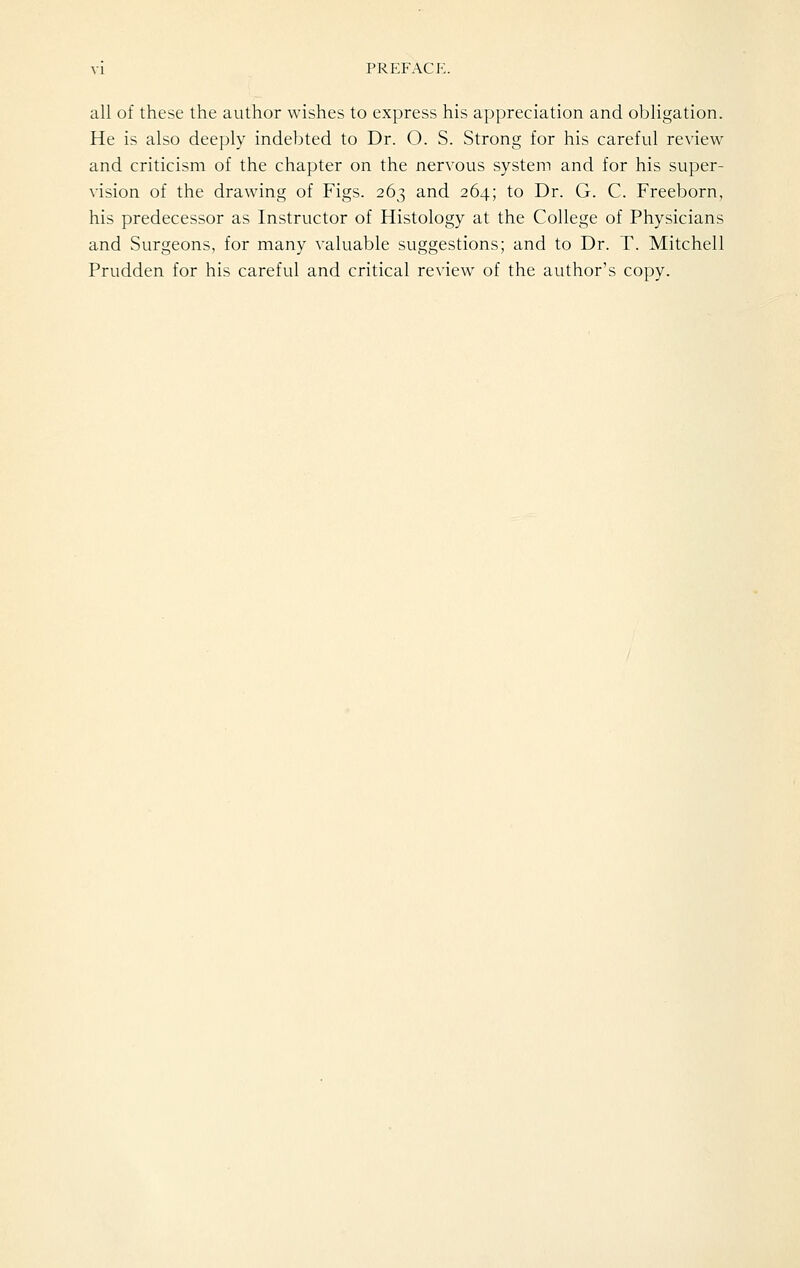 all of these the author wishes to express his appreciation and obligation. He is also deeply indebted to Dr. O. S. Strong for his careful review and criticism of the chapter on the nervous system and for his super- vision of the drawing of Figs. 263 and 264; to Dr. G. C. Freeborn, his predecessor as Instructor of Histology at the College of Physicians and Surgeons, for many valuable suggestions; and to Dr. T. Mitchell Prudden for his careful and critical review of the author's copy.