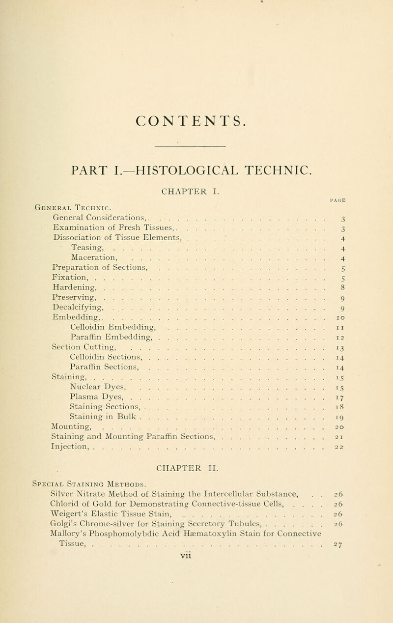 CONTENTS. PART I.—HISTOLOGICAL TECHNIC. CHAPTER I. PAGE General Technic. General Considerations, 3 Examination of Fresh Tissues, 3 Dissociation of Tissue Elements, 4 Teasing, 4 Maceration 4 Preparation of Sections, 5 Fixation, 5 Hardening, 8 Preserving, 9 Decalcifying, . 9 Embedding, 10 Celloidin Embedding, 11 Paraffin Embedding, 12 Section Cutting, 13 Celloidin Sections, 14 Paraffin Sections, 14 Staining, 15 Nuclear Dyes, 15 Plasma Dyes 17 Staining Sections, 18 Staining in Bulk 19 Mounting, 20 Staining and Mounting Paraffin Sections, 21 Injection, 22 CHAPTER II. Special Staining Methods. Silver Nitrate Method of Staining the Intercellular Substance, . . 26 Chlorid of Gold for Demonstrating Connective-tissue Cells, .... 26 Weigert's Elastic Tissue Stain, 26 Golgi's Chrome-silver for Staining Secretory Tubules, 26 Mallory's Phosphomolybdic Acid Haematoxylin Stain for Connective Tissue 27