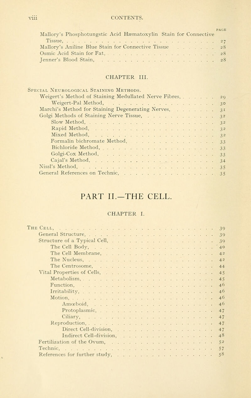PAGE Mallory's Phosphotungstic Acid Hsematoxylin Stain for Connective Tissue, 27 Mallory's Aniline Blue Stain for Connective Tissue 28 Osmic Acid Stain for Fat, 28 Jenner's Blood Stain, 28 CHAPTER III. Special Neurological Staining Methods. Weigert's Method of Staining Medullated Nerve Fibres, 29 Weigert-Pal Method, 30 Marchi's Method for Staining Degenerating Nerves, 31 Golgi Methods of Staining Nerve Tissue, 32 Slow Method, 32 Rapid Method, 32 Mixed Method 32 Formalin bichromate Method, ^^ Bichloride Method, 33 Golgi-Cox Method, 33 Cajal's Method 34 Nissl's Method, 35 General References on Technic, 35 PART II.—THE CELL. CHAPTER I. The Cell, 39 General Structure, 39 Structure of a Typical Cell, 39 The Cell Body, 40 The Cell Membrane, 42 The Nucleus, 42 The Centrosome, 44 Vital Properties of Cells, 45 Metabolism, 45 Function, 46 Irritability, 46 Motion 46 Amoeboid, 46 Protoplasmic, 47 Ciliary, 47 Reproduction 47 Direct Cell-division, 47 Indirect Cell-division, 48 Fertilization of the Ovum, 52 Technic, 57 References for further study, 58