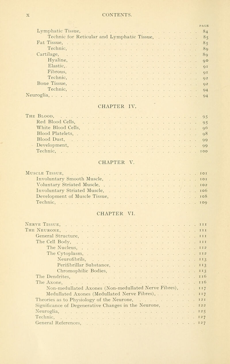 PAGE Lymphatic Tissue, 84 Technic for Reticular and Lymphatic Tissue, 85 Fat Tissue, 85 Technic, 89 Cartilage, 89 Hj^aline, 90 Elastic, 91 Fibrous, 91 Technic, 92 Bone Tissue, 92 Technic, 94 Xeuroglia, 94 CHAPTER IV. The Blood, 95 Red Blood Cells, 95 White Blood Cells, 96 Blood Platelets, 98 Blood Dust, 99 Development, 99 Technic, 100 CHAPTER V. Muscle Tissue, loi Involuntary Smooth Muscle, loi Voluntary Striated Muscle, 102 Involuntary Striated Muscle, 106 Development of Muscle Tissue 108 Technic, 109 CHAPTER VI. Nerve Tissue, iii The Neurone, m General Structure, iii The Cell Body, 111 The Nucleus, 112 The Cytoplasm, 112 Neurofibrils, 113 Perifibrillar Substance, 113 Chromophilic Bodies, 113 The Dendrites, 116 The Axone, 116 Non-medullated Axones (Non-meduUated Nerve Fibres), . . . 117 Medullated Axones (MeduUated Nerve Fibres), 117 Theorie.; as to Physiology of the Neurone 121 Significance of Degenerative Changes in the Neurone, 122 Neuroglia, 125 Technic, 127 General References, 127