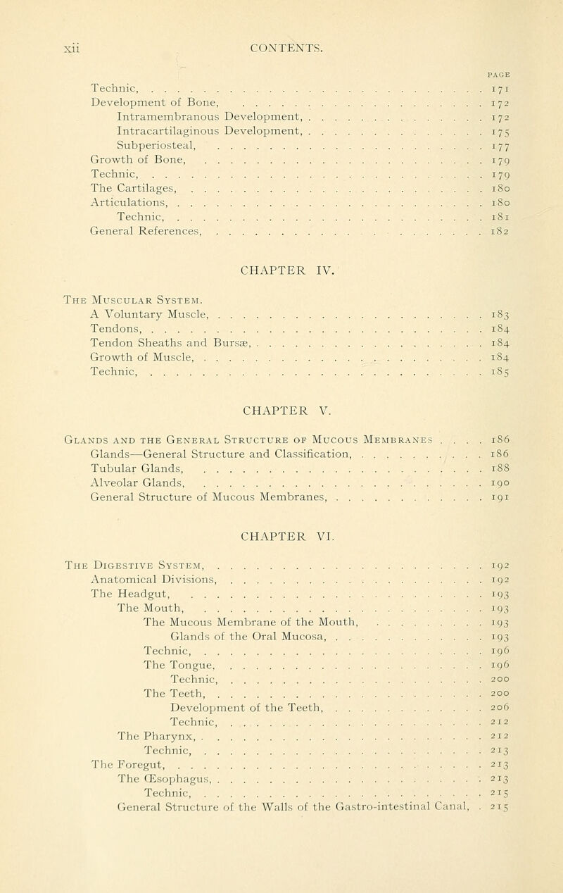 PAGE Technic 171 Development of Bone, 172 Intramembranous Development, 172 Intracartilaginous Development 175 Subperiosteal, 177 Growth of Bone 179 Technic, 179 The Cartilages, 180 Articulations, 180 Technic, 181 General References 182 CHAPTER IV. The Muscular System. A Voluntary Muscle, 183 Tendons, 184 Tendon Sheaths and Bursse, 184 Growth of Muscle, 184 Technic, 185 CHAPTER V. Glands and the General Structure of Mucous Membranes .... 186 Glands—General Structure and Classification 186 Tubular Glands 188 Alveolar Glands, 190 General Structure of Mucous Membranes, 191 CHAPTER VL The Digestive System, 192 Anatomical Divisions, 192 The Headgut, 193 The Mouth, 193 The Mucous Membrane of the Mouth, 193 Glands of the Oral Mucosa, 193 Technic, 196 The Tongue, 196 Technic, 200 The Teeth 200 Development of the Teeth, 206 Technic, 2x2 The Pharynx, 212 Technic, 213 The Foregut, 213 The CEsophagus 213 Technic, 215 General Structure of the Walls of the (Jastro-intestinal Canal, . 215