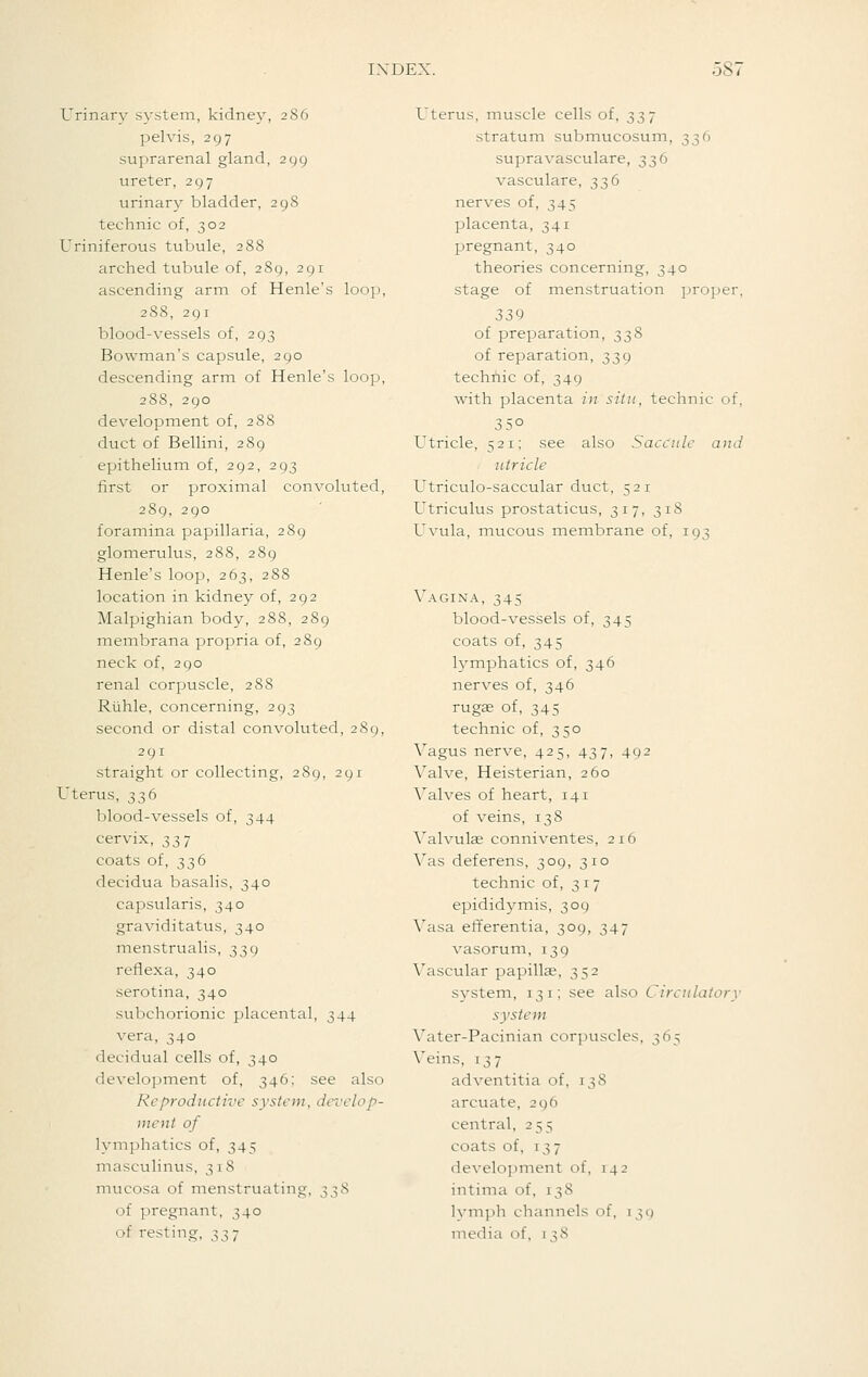 Urinary system, kidney, 286 pelvis, 297 suprarenal gland, 299 ureter, 297 urinary bladder, 298 technic of, 302 Uriniferous tubule, 288 arched tubule of, 289, 291 ascending arm of Henle's looj), 288, 291 blood-vessels of, 293 Bowman's capsule, 290 descending arm of Henle's loop, 288, 290 development of, 288 duct of Bellini, 289 epithelium of, 292, 293 first or proximal convoluted, 289, 290 foramina papillaria, 289 glomerulus, 288, 289 Henle's loop, 263, 288 location in kidney of, 292 Malpighian body, 288, 289 meinbrana propria of, 289 neck of, 290 renal corpuscle, 288 Rlihle, concerning, 293 second or distal convoluted, 289, 291 straight or collecting, 289, 291 Uterus, 336 blood-vessels of, 344 cervix, 337 coats of, 336 decidua basalis, 340 capsularis, 340 graviditatus, 340 menstrualis, 339 reflexa, 340 serotina, 340 subchorionic placental, 344 vera, 340 decidual cells of, 340 development of, 346; see also Reproductive system, develop- ment of lymphatics of, 345 masculinus, 3 1 8 mucosa of menstruating, 338 of pregnant, 340 of resting, 337 Uterus, muscle cells of, 337 stratum submucosum, 336 supravasculare, 336 vasculare, 336 nerves of, 345 placenta, 341 pregnant, 340 theories concerning, 340 stage of menstruation jjroper, 339 of preparation, 338 of reparation, 339 techriic of, 349 with placenta in situ, technic of. Utricle, 521; see also Saccule and utricle Utriculo-saccular duct, 521 Utriculus prostaticus, 317, 318 Uvula, mucous membrane of, 193 Vagina, 345 blood-vessels of, 345 coats of, 345 lymphatics of, 346 nerves of, 346 rugag of, 345 technic of, 350 Vagus nerve, 425, 437, 492 Valve, Heisterian, 260 Valves of heart, 141 of veins, 138 Valvulae conniventes, 216 Vas deferens, 309, 310 technic of, 317 epididymis, 309 Vasa efferentia, 309, 347 vasorum, 139 Vascular papillae, 352 system, 131; see also Circulatory system Vater-Pacinian cor]Hiscles, 365 Veins, 137 adventitia of, 138 arcuate, 296 central, 255 coats of, 137 development of, 142 intima of, 138 lymph channels of, 139 media of, 138
