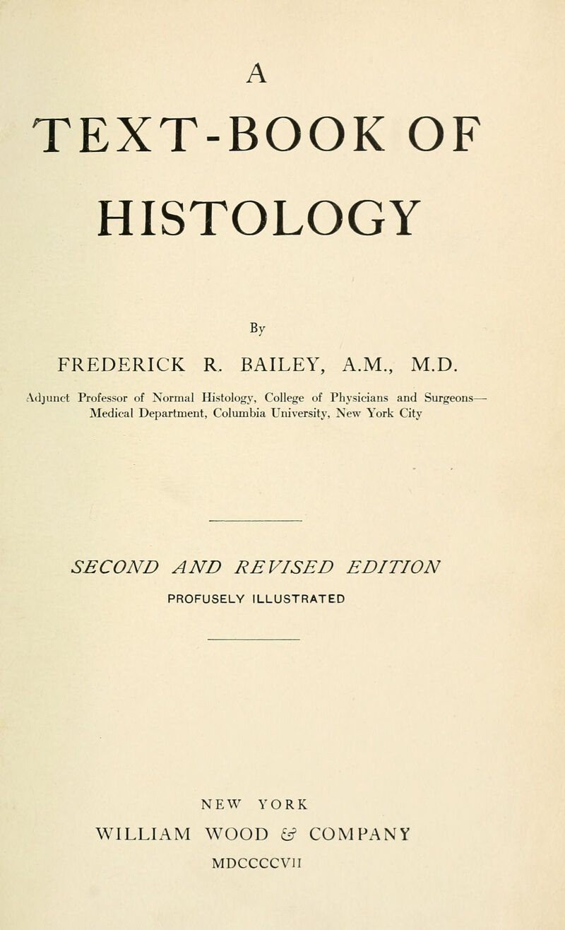 A TEXT-BOOK OF HISTOLOGY By FREDERICK R. BAILEY, A.M., M.D. Adjunct Professor of Normal Histology, College of Physicians and Surgeons- Medical Department, Columbia University, New York City SECOND AND REVISED EDITION PROFUSELY ILLUSTRATED NEW YORK WILLIAM WOOD &? COMPANY MDCCCCV1I