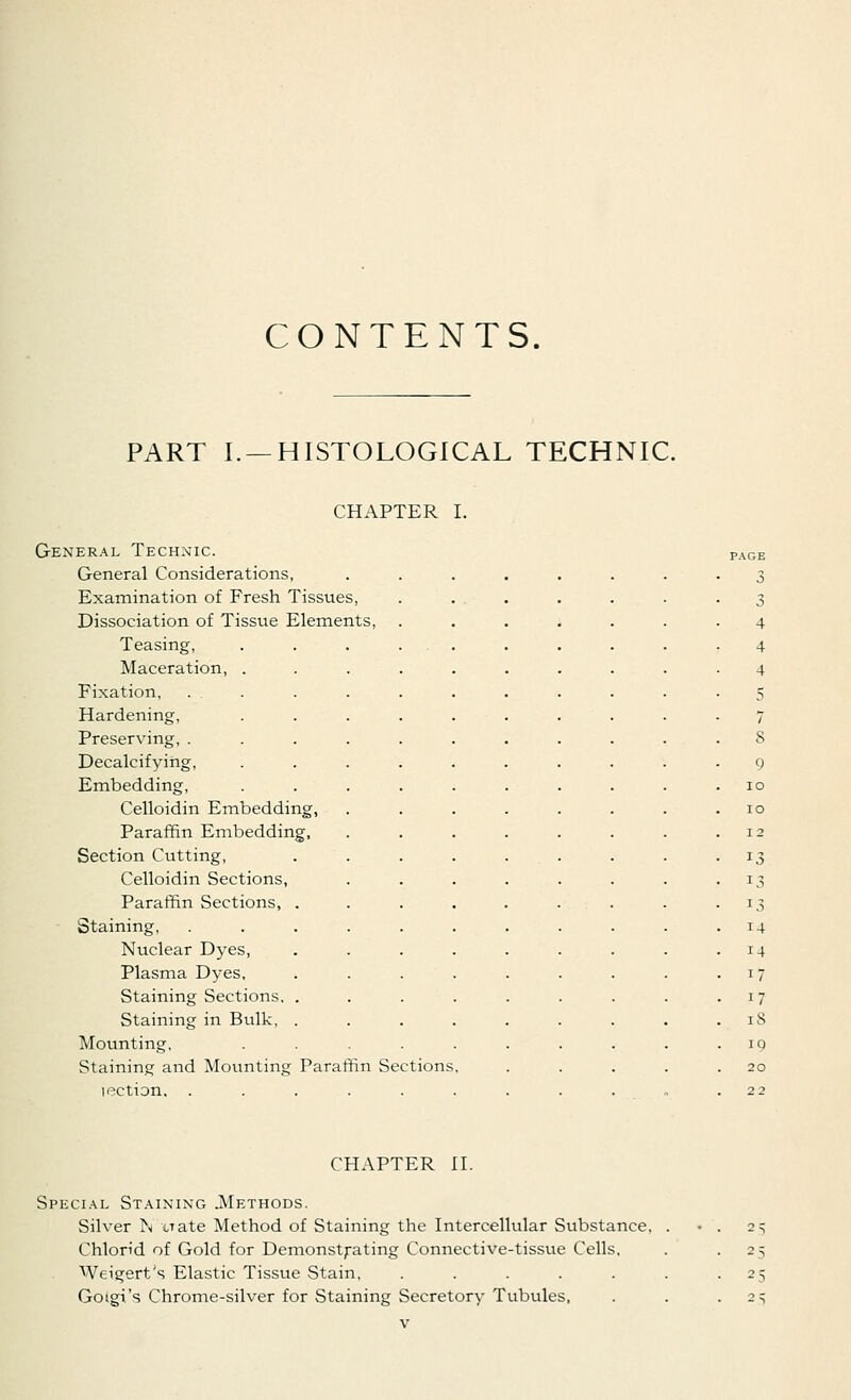 CONTENTS. PART I. —HISTOLOGICAL TECHNIC. CHAPTER I. General Technic. General Considerations, Examination of Fresh Tissues, Dissociation of Tissue Elements, Teasing, Maceration, . Fixation, . . Hardening, Preserving, . Decalcifying, Embedding, Celloidin Embedding, Paraffin Embedding, Section Cutting, Celloidin Sections, Paraffin Sections, Staining, Nuclear Dyes, Plasma Dyes, Staining Sections, Staining in Bulk, Mounting, Staining; and Mounting Paraffin Sections lection, . 13 14 18 10 20 CHAPTER II. Special Staining .Methods. Silver 1\ uate Method of Staining the Intercellular Substance, Chlon'd of Gold for Demonstrating Connective-tissue Cells. Weigert's Elastic Tissue Stain, ..... Goigi's Chrome-silver for Staining Secretory Tubules, 2S