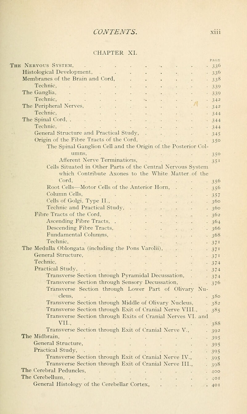 CHAPTER XI. The Nervous System, Histological Development, Membranes of the Brain and Cord Technic, The Ganglia, Technic, The Peripheral Nerves, Technic, The Spinal Cord, . Technic, General Structure and Practical Study, Origin of the Fibre Tracts of the Cord, The Spinal Ganglion Cell and the Origin of the Posterior Col umns, Afferent Nerve Terminations Ceils Situated in Other Parts of the Central Nervous System which Contribute Axones to the White Matter of the Cord Root Cells—Motor Cells of the Anterior Horn, Column Cells, ...... Cells of Golgi, Type II., . Technic and Practical Study, . . ... Fibre Tracts of the Cord, ..... Ascending Fibre Tracts, ..... Descending Fibre Tracts, .... Fundamental Columns, ..... Technic, ....... The Medulla Oblongata (including the Pons Varolii), General Structure, ...... Technic, ........ Practical Study, ....... Transverse Section through Pyramidal Decussation Transverse Section through Sensory Decussation, Transverse Section through Lower Part of Olivary Nu cleus, ...... Transverse Section through Middle of Olivary Nucleus, Transverse Section through Exit of Cranial Nerve VIII Transverse Section through Exits of Cranial Nerves VI. and VII., Transverse Section through Exit of Cranial Nerve V. The Midbrain, General Structure, Practical Study, Transverse Section through Exit of Cranial Nerve IV. Transverse Section through Exit of Cranial Nerve III. The Cerebral Peduncles, .... The Cerebellum, ...... General Histology of the Cerebellar Cortex, PAGS 336 338 339 339 342 342 344 344 344 345 35° 35o 351 356 356 35 7 360 360 362 364 366 368 371 371 37i 374 3 74 374 376 3 So 382 38S 3S8 392 395 395 395 395 398 400 401 401