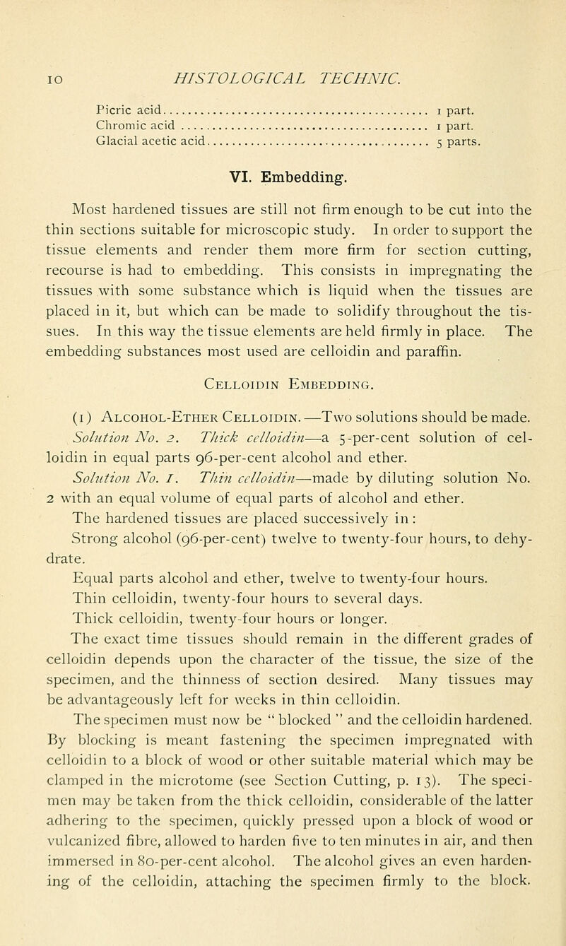 Picric acid i part. Chromic acid i part. Glacial acetic acid 5 parts. VI. Embedding. Most hardened tissues are still not firm enough to be cut into the thin sections suitable for microscopic study. In order to support the tissue elements and render them more firm for section cutting, recourse is had to embedding. This consists in impregnating the tissues with some substance which is liquid when the tissues are placed in it, but which can be made to solidify throughout the tis- sues. In this way the tissue elements are held firmly in place. The embedding substances most used are celloidin and paraffin. Celloidin Embedding. (1) Alcohol-Ether Celloidin. —Two solutions should be made. Solution No. 2. TJiick celloidin—a 5-per-cent solution of cel- loidin in equal parts 96-per-cent alcohol and ether. Solution No. I. Thin celloidin—made by diluting solution No. 2 with an equal volume of equal parts of alcohol and ether. The hardened tissues are placed successively in: Strong alcohol (96-per-cent) twelve to twenty-four hours, to dehy- drate. Equal parts alcohol and ether, twelve to twenty-four hours. Thin celloidin, twenty-four hours to several days. Thick celloidin, twenty-four hours or longer.. The exact time tissues should remain in the different grades of celloidin depends upon the character of the tissue, the size of the specimen, and the thinness of section desired. Many tissues may be advantageously left for weeks in thin celloidin. The specimen must now be  blocked  and the celloidin hardened. By blocking is meant fastening the specimen impregnated with celloidin to a block of wood or other suitable material which may be clamped in the microtome (see Section Cutting, p. 13). The speci- men may be taken from the thick celloidin, considerable of the latter adhering to the specimen, quickly pressed upon a block of wood or vulcanized fibre, allowed to harden five to ten minutes in air, and then immersed in 80-per-cent alcohol. The alcohol gives an even harden- ing of the celloidin, attaching the specimen firmly to the block.
