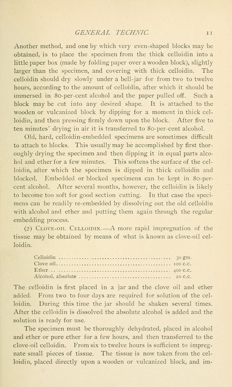 Another method, and one by which very even-shaped blocks may be obtained, is to place the specimen from the thick celloidin into a little paper box (made by folding paper over a wooden block), slightly larger than the specimen, and covering with thick celloidin. The celloidin should dry slowly under a bell-jar for from two to twelve hours, according to the amount of celloidin, after which it should be immersed in 8o-per-cent alcohol and the paper pulled off. Such a block may be cut into any desired shape. It is attached to the wooden or vulcanized block by dipping for a moment in thick cel- loidin, and then pressing firmly down upon the block. After five to ten minutes' drying in air it is transferred to 8o-per-cent alcohol. Old, hard, celloidin-embedded specimens are sometimes difficult to attach to blocks. This usually may be accomplished by first thor- oughly drying the specimen and then dipping it in equal parts alco- hol and ether for a few minutes. This softens the surface of the cel- loidin, after which the specimen is dipped in thick celloidin and blocked. Embedded or blocked specimens can be kept in 80-per- cent alcohol. After several months, however, the celloidin is likely to become too soft for good section cutting. In that case the speci- mens can be readily re-embedded by dissolving out the old celloidin with alcohol and ether and putting them again through the regular embedding process. (2) Clove-oil Celloidin.-—A more rapid impregnation of the tissue may be obtained by means of what is known as clove-oil cel- loidin. Celloidin 30 gm. Clove oil 100 c.c. Ether... 400 c.c. Alcohol, absolute 20 c.c. The celloidin is first placed in a jar and the clove oil and ether added. From two to four days are required for solution of the cel- loidin. During this time the jar should be shaken several times. After the celloidin is dissolved the absolute alcohol is added and the solution is ready for use. The specimen must be thoroughly dehydrated, placed in alcohol and ether or pure ether for a few hours, and then transferred to the clove-oil celloidin. From six to twelve hours is sufficient to impreg- nate small pieces of tissue. The tissue is now taken from the cel- loidin, placed directly upon a wooden or vulcanized block, and im-