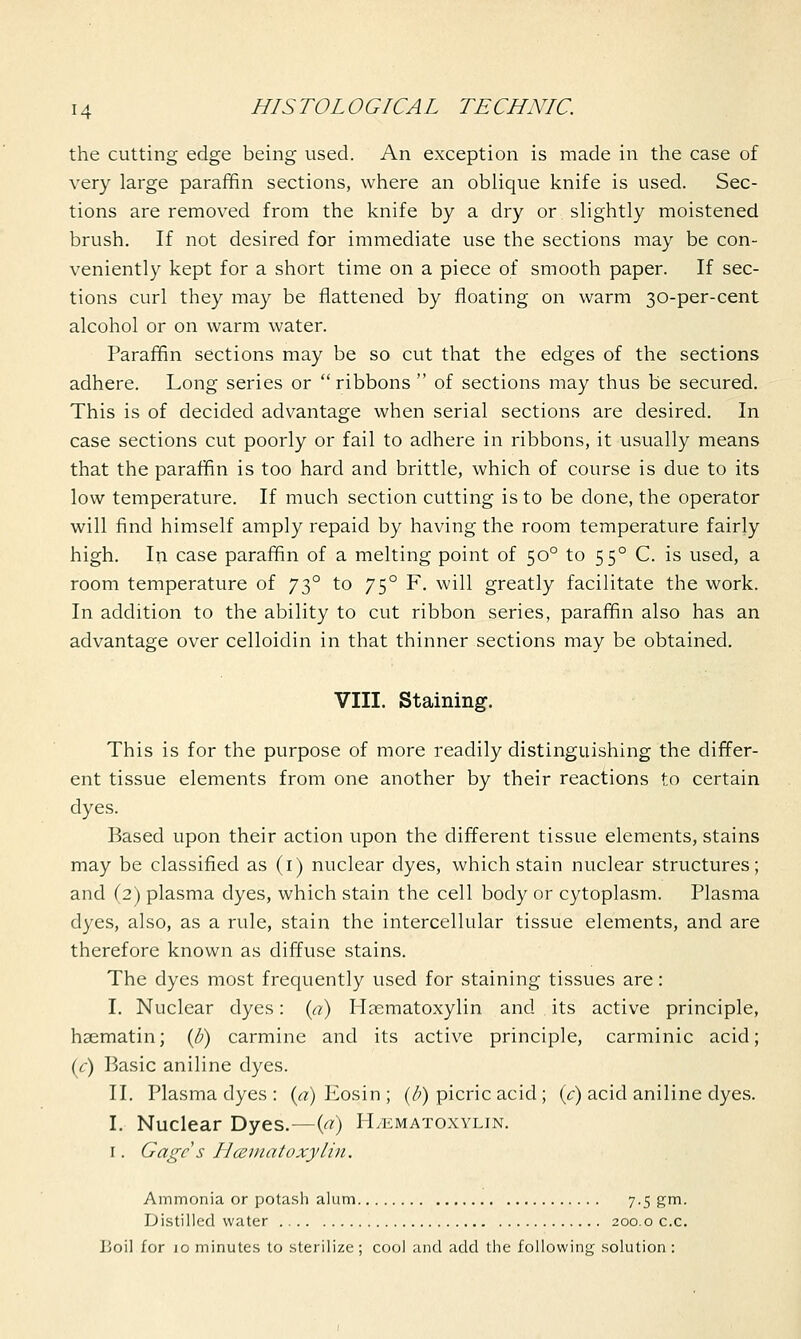 the cutting edge being used. An exception is made in the case of very large paraffin sections, where an oblique knife is used. Sec- tions are removed from the knife by a dry or slightly moistened brush. If not desired for immediate use the sections may be con- veniently kept for a short time on a piece of smooth paper. If sec- tions curl they may be flattened by floating on warm 30-per-cent alcohol or on warm water. Paraffin sections may be so cut that the edges of the sections adhere. Long series or ribbons  of sections may thus be secured. This is of decided advantage when serial sections are desired. In case sections cut poorly or fail to adhere in ribbons, it usually means that the paraffin is too hard and brittle, which of course is due to its low temperature. If much section cutting is to be done, the operator will find himself amply repaid by having the room temperature fairly high. In case paraffin of a melting point of 500 to 550 C. is used, a room temperature of 730 to 750 F. will greatly facilitate the work. In addition to the ability to cut ribbon series, paraffin also has an advantage over celloidin in that thinner sections may be obtained. VIII. Staining. This is for the purpose of more readily distinguishing the differ- ent tissue elements from one another by their reactions to certain dyes. Based upon their action upon the different tissue elements, stains may be classified as (1) nuclear dyes, which stain nuclear structures; and (2) plasma dyes, which stain the cell body or cytoplasm. Plasma dyes, also, as a rule, stain the intercellular tissue elements, and are therefore known as diffuse stains. The dyes most frequently used for staining tissues are: I. Nuclear dyes: (a) Hematoxylin and its active principle, haematin; (b) carmine and its active principle, carminic acid; (c) Basic aniline dyes. II. Plasma dyes : (a) Eosin ; (b) picric acid; (c) acid aniline dyes. I. Nuclear Dyes.—(a) H/ematoxylin. 1. Gage s LIcematoxylin. Ammonia or potash alum 7.5 gm. Distilled water 200.0 c.c. Boil for jo minutes to sterilize; cool and add the following solution :