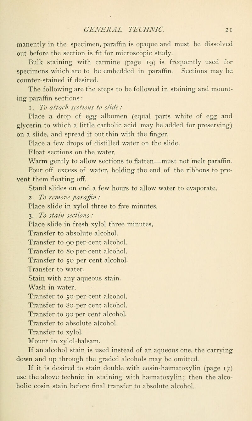 manently in the specimen, paraffin is opaque and must be dissolved out before the section is fit for microscopic study. Bulk staining with carmine (page 19) is frequently used for specimens which are to be embedded in paraffin. Sections may be counter-stained if desired. The following are the steps to be followed in staining and mount- ing paraffin sections : 1. To attach sections to slide: Place a drop of egg albumen (equal parts white of egg and glycerin to which a little carbolic acid may be added for preserving) on a slide, and spread it out thin with the finger. Place a few drops of distilled water on the slide. Float sections on the water. Warm gently to allow sections to flatten—must not melt paraffin. Pour off excess of water, holding the end of the ribbons to pre- vent them floating off. Stand slides on end a few hours to allow water to evaporate. 2. To remove paraffin : Place slide in xylol three to five minutes. 3. To stain sections : Place slide in fresh xylol three minutes. Transfer to absolute alcohol. Transfer to 90-per-cent alcohol. Transfer to 80 per-cent alcohol. Transfer to 50-per-cent alcohol. Transfer to water. Stain with any aqueous stain. Wash in water. Transfer to 50-per-cent alcohol. Transfer to 80-per-cent alcohol. Transfer to 90-per-cent alcohol. Transfer to absolute alcohol. Transfer to xylol. Mount in xylol-balsam. If an alcohol stain is used instead of an aqueous one, the carrying down and up through the graded alcohols may be omitted. If it is desired to stain double with eosin-haematoxylin (page 17) use the above technic in staining with hematoxylin; then the alco- holic eosin stain before final transfer to absolute alcohol.