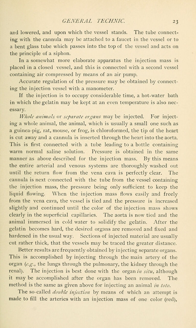 and lowered, and upon which the vessel stands. The tube connect- ing with the cannula may be attached to a faucet in the vessel or to a bent glass tube which passes into the top of the vessel and acts on the principle of a siphon. In a somewhat more elaborate apparatus the injection mass is placed in a closed vessel, and this is connected with a second vessel containing air compressed by means of an air pump. Accurate regulation of the pressure may be obtained by connect- ing the injection vessel with a manometer. If the injection is to occupy considerable time, a hot-water bath in which the gelatin may be kept at an even temperature is also nec- essary. Whole animals or separate organs may be injected. For inject- ing a whole animal, the animal, which is usually a small one such as a guinea-pig, rat, mouse, or frog, is chloroformed, the tip of the heart is cut away and a cannula is inserted through the heart into the aorta. This is first connected with a tube leading to a bottle containing warm normal saline solution. Pressure is obtained in the same manner as above described for the injection mass. By this means the entire arterial and venous systems are thoroughly washed out until the return flow from the vena cava is perfectly clear. The cannula is next connected with the tube from the vessel containing: the injection mass, the pressure being only sufficient to keep the liquid flowing. When the injection mass flows easily and freely from the vena cava, the vessel is tied and the pressure is increased slightly and continued until the color of the injection mass shows clearly in the superficial capillaries. The aorta is now tied and the animal immersed in cold water to solidify the gelatin. After the gelatin becomes hard, the desired organs are removed and fixed and hardened in the usual way. Sections of injected material are usually cut rather thick, that the vessels may be traced the greater distance. Better results are frequently obtained by injecting separate organs. This is accomplished by injecting through the main artery of the organ {e.g., the lungs through the pulmonary, the kidney through the renal). The injection is best done with the organ in situ, although it may be accomplished after the organ has been removed. The method is the same as given above for injecting an animal in toto. The so-called double injection by means of which an attempt is made to fill the arteries with an injection mass of one color (red),