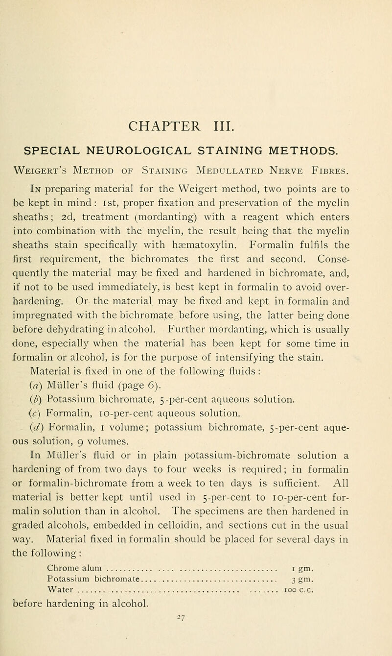 SPECIAL NEUROLOGICAL STAINING METHODS. Weigert's Method of Staining Medullated Nerve Fibres. In preparing material for the Weigert method, two points are to be kept in mind: ist, proper fixation and preservation of the myelin sheaths; 2d, treatment (mordanting) with a reagent which enters into combination with the myelin, the result being that the myelin sheaths stain specifically with hematoxylin. Formalin fulfils the first requirement, the bichromates the first and second. Conse- quently the material may be fixed and hardened in bichromate, and, if not to be used immediately, is best kept in formalin to avoid over- hardening. Or the material may be fixed and kept in formalin and impregnated with the bichromate before using, the latter being done before dehydrating in alcohol. Further mordanting, which is usually done, especially when the material has been kept for some time in formalin or alcohol, is for the purpose of intensifying the stain. Material is fixed in one of the following fluids : (a) Muller's fluid (page 6). {/)) Potassium bichromate, 5-per-cent aqueous solution. (c) Formalin, 10-per-cent aqueous solution. id) Formalin, 1 volume; potassium bichromate, 5-per-cent aque- ous solution, 9 volumes. In Muller's fluid or in plain potassium-bichromate solution a hardening of from two days to four weeks is required; in formalin or formalin-bichromate from a week to ten days is sufficient. All material is better kept until used in 5-per-cent to 10-per-cent for- malin solution than in alcohol. The specimens are then hardened in graded alcohols, embedded in celloidin, and sections cut in the usual way. Material fixed in formalin should be placed for several days in the following: Chrome alum 1 gm. Potassium bichromate 3 gm. Water 100 c.c. before hardening in alcohol.