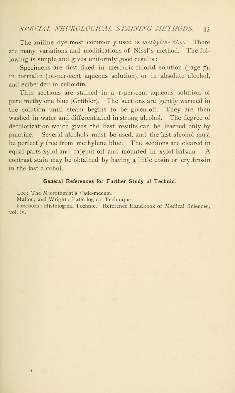 The aniline dye most commonly used is methylene blue. There are many variations and modifications of Nissl's method. The fol- lowing is simple and gives uniformly good results: Specimens are first fixed in mercuric-chlorid solution (page 7), in formalin (10-per-cent aqueous solution), or in absolute alcohol, and embedded in celloidin. Thin sections are stained in a i-per-cent aqueous solution of pure methylene blue (Grubler). The sections are gently warmed in the solution until steam begins to be given off. They are then washed in water and differentiated in strong alcohol. The degree of decolorization which gives the best results can be learned only by practice. Several alcohols must be used, and the last alcohol must be perfectly free from methylene blue. The sections are cleared in equal parts xylol and cajeput oil and mounted in xylol-balsam. A contrast stain may be obtained by having a little eosin or erythrosin in the last alcohol. General References for Further Study of Technic. Lee: The Microtomist's Vade-mecum. Mallory and Wright: Pathological Technique. Freeborn : Histological Technic. Reference Handbook of Medical Sciences, vol. iv.
