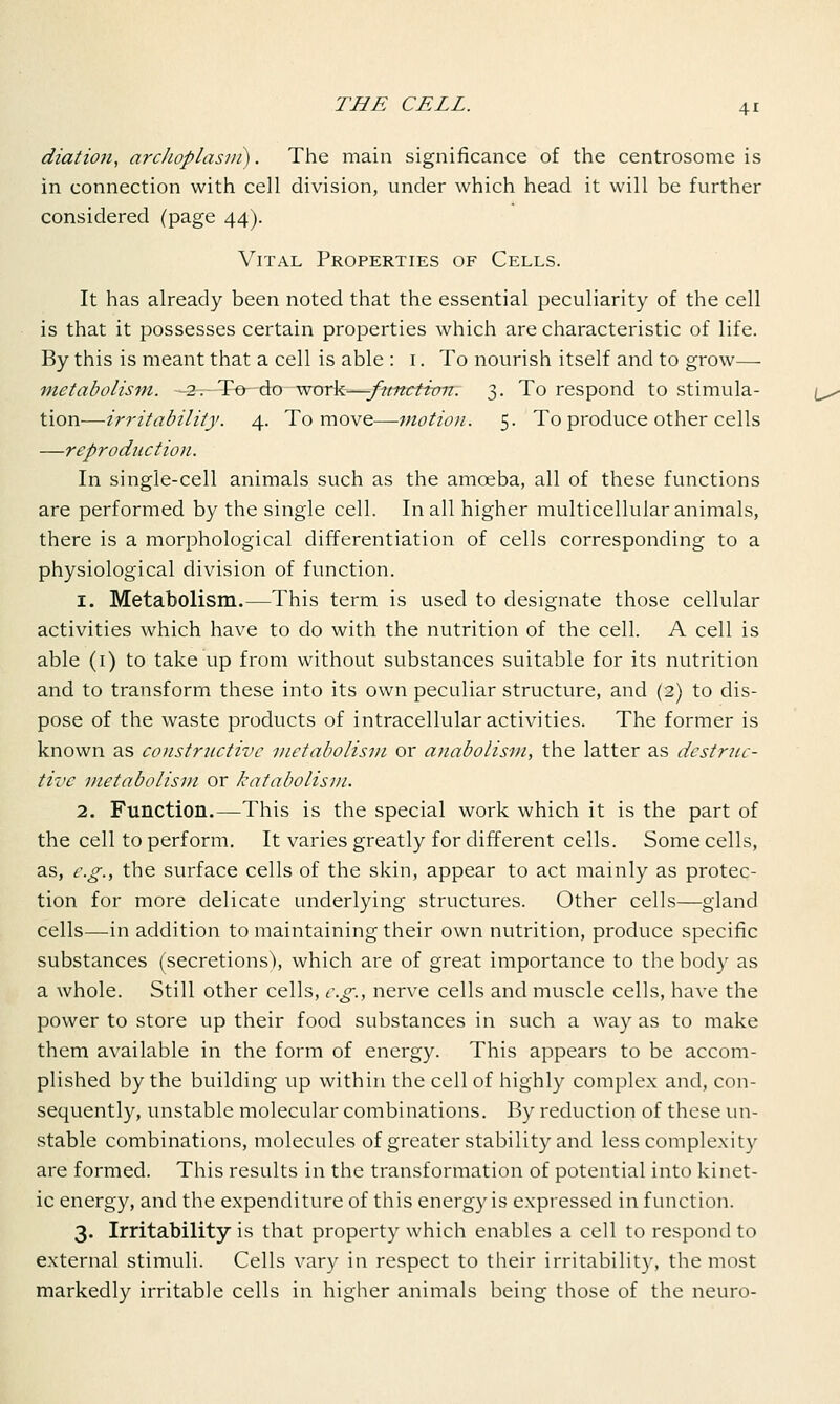 diation, arcJwplasvi). The main significance of the centre-some is in connection with cell division, under which head it will be further considered (page 44). Vital Properties of Cells. It has already been noted that the essential peculiarity of the cell is that it possesses certain properties which are characteristic of life. By this is meant that a cell is able : 1. To nourish itself and to grow— metabolism. —2—-To-do ■ work-—-function. 3. To respond to stimula- tion—irritability. 4. To move—motion. 5. To produce other cells —reproduction. In single-cell animals such as the amoeba, all of these functions are performed by the single cell. In all higher multicellular animals, there is a morphological differentiation of cells corresponding to a physiological division of function. 1. Metabolism.—This term is used to designate those cellular activities which have to do with the nutrition of the cell. A cell is able (1) to take up from without substances suitable for its nutrition and to transform these into its own peculiar structure, and (2) to dis- pose of the waste products of intracellular activities. The former is known as constructive metabolism or anabolism, the latter as destruc- tive metabolism or katabolism. 2. Function.—This is the special work which it is the part of the cell to perform. It varies greatly for different cells. Some cells, as, e.g., the surface cells of the skin, appear to act mainly as protec- tion for more delicate underlying structures. Other cells—gland cells—in addition to maintaining their own nutrition, produce specific substances (secretions'), which are of great importance to the body as a whole. Still other cells, e.g., nerve cells and muscle cells, have the power to store up their food substances in such a way as to make them available in the form of energy. This appears to be accom- plished by the building up within the cell of highly complex and, con- sequently, unstable molecular combinations. By reduction of these un- stable combinations, molecules of greater stability and less complexity are formed. This results in the transformation of potential into kinet- ic energy, and the expenditure of this energy is expressed in function. 3. Irritability is that property which enables a cell to respond to external stimuli. Cells vary in respect to their irritability, the most markedly irritable cells in higher animals being those of the neuro-