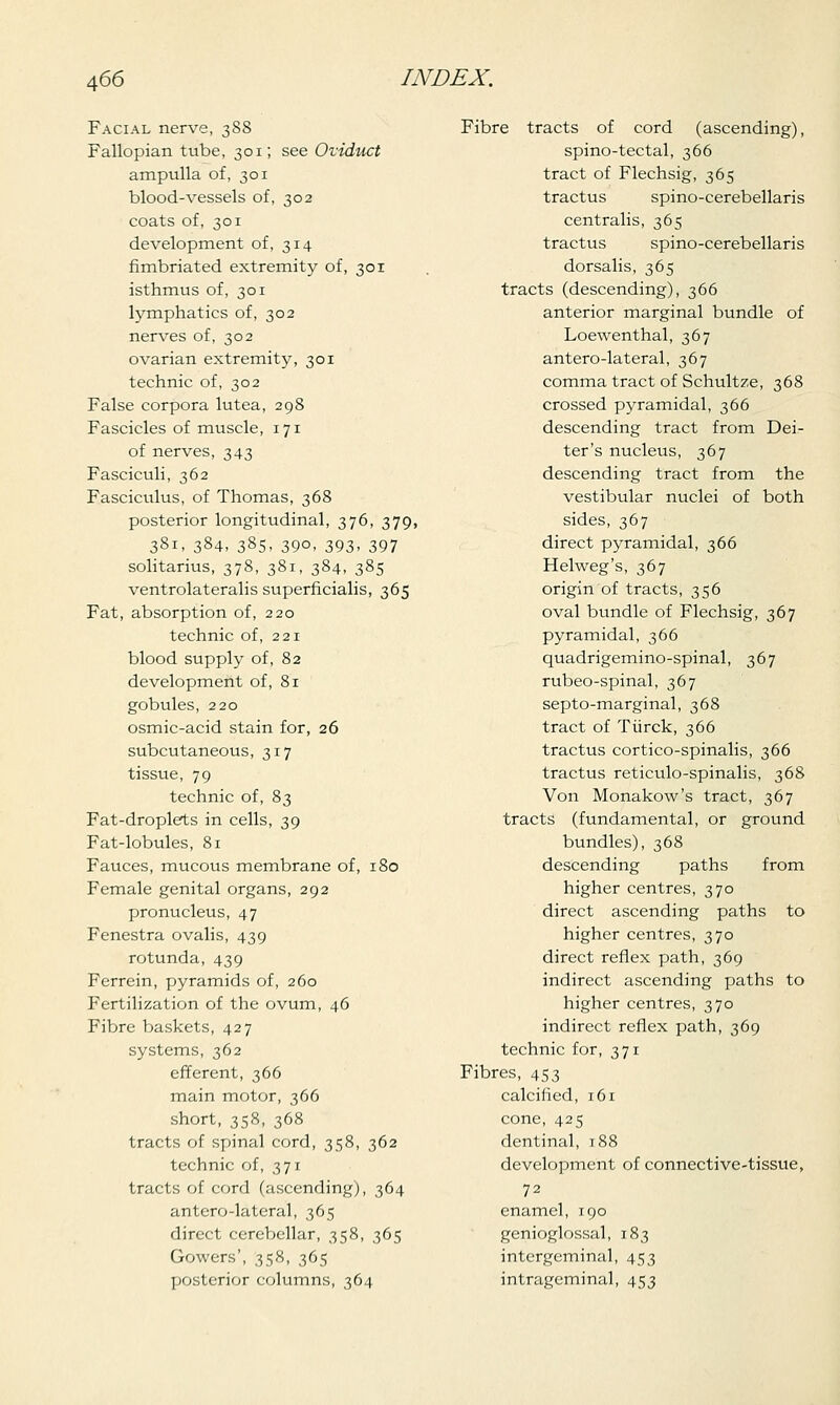 Facial nerve, 388 Fallopian tube, 301; see Oviduct ampulla of, 301 blood-vessels of, 302 coats of, 301 development of, 314 fimbriated extremity of, 301 isthmus of, 301 lymphatics of, 302 nerves of, 302 ovarian extremity, 301 technic of, 302 False corpora lutea, 298 Fascicles of muscle, 171 of nerves, 343 Fasciculi, 362 Fasciculus, of Thomas, 368 posterior longitudinal, 376, 379, 381, 384, 385, 390, 393, 397 solitarius, 378, 381, 384, 385 ventrolateralis superficialis, 365 Fat, absorption of, 220 technic of, 221 blood supply of, 82 development of, 81 gobules, 220 osmic-acid stain for, 26 subcutaneous, 317 tissue, 79 technic of, 83 Fat-droplets in cells, 39 Fat-lobules, 81 Fauces, mucous membrane of, 180 Female genital organs, 292 pronucleus, 47 Fenestra ovalis, 439 rotunda, 439 Ferrein, pyramids of, 260 Fertilization of the ovum, 46 Fibre baskets, 427 systems, 362 efferent, 366 main motor, 366 short, 358, 368 tracts of spinal cord, 358, 362 technic of, 371 tracts of cord (ascending), 364 antero-lateral, 365 direct cerebellar, 358, 365 Gowers', 358, 365 posterior columns, 364 Fibre tracts of cord (ascending), spino-tectal, 366 tract of Flechsig, 365 tractus spino-cerebellaris centralis, 365 tractus spino-cerebellaris dorsalis, 365 tracts (descending), 366 anterior marginal bundle of Loewenthal, 367 antero-lateral, 367 comma tract of Schultze, 368 crossed pyramidal, 366 descending tract from Dei- ter's nucleus, 367 descending tract from the vestibular nuclei of both sides, 367 direct pyramidal, 366 Helweg's, 367 origin of tracts, 356 oval bundle of Flechsig, 367 pyramidal, 366 quadrigemino-spinal, 367 rubeo-spinal, 367 septo-marginal, 368 tract of Tiirck, 366 tractus cortico-spinalis, 366 tractus reticulo-spinalis, 368 Von Monakow's tract, 367 tracts (fundamental, or ground bundles), 368 descending paths from higher centres, 370 direct ascending paths to higher centres, 370 direct reflex path, 369 indirect ascending paths to higher centres, 370 indirect reflex path, 369 technic for, 371 Fibres, 453 calcified, 161 cone, 425 dentinal, 188 development of connective-tissue, 72 enamel, 190 genioglossal, 183 intergeminal, 453 intrageminal, 453