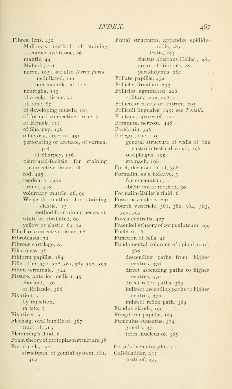 Fibres, lens, 430 Mallory's method of staining connective-tissue, 26 mantle, 44 Miiller's, 426 nerve, 105; see also Nerve fibres medullated, in non-medullated, 112 neuroglia, 115 of areolar tissue, 71 of bone, 87 of developing muscle, 103 of formed connective tissue, 71 of Remak, 112 of Sharpey, 156 olfactory, layer of, 451 perforating or arcuate, of cornea, 418 of Sharpey, 156 picro-acid-fuchsin for staining connective-tissue, 18 rod, 425 tendon, 71, 172 tunnel, 448 voluntary muscle, 96, 99 Weigert's method for staining elastic, 25 method for staining nerve, 26 white or fibrillated, 69 yellow or elastic, 69, 72 Fibrillar connective tissue, 68 Fibroblasts, 72 Fibrous cartilage, 85 Filar mass, 38 Filiform papillae, 184 Fillet, the, 372, 378,381,385,390, 393 Filum terminale, 344 Fissure, anterior median, 45 chorioid, 436 of Rolando, 366 Fixation, 5 by injection, in toto, 5 Fixatives, 5 Flechsig, oval bundle of, 367 tract of, 365 Flemming's fluid, 6 Foam theory of protoplasm structure, 3 8 Fcetal cells, 252 structures, of genital system, 2S2, 312 Fcetal structures, appendix epididy- midis, 2S3 testis, 283 ductus aberrans Halleri, 283 organ of Giraldes, 282 paradidymis, 2S2 Foliate papillae, 452 Follicle, Graafian, 293 Follicles, agminated, 208 solitary, 202, 208, 211 Follicular cavity or antrum, 295 Folliculi linguales, 145; see Tonsils Fontana, spaces of, 422 Foramina nervosa, 448 Forebrain, 336 Foregut, the, 195 general structure of walls of the gastro-intestinal canal, 196 oesophagus, 195 stomach, 198 Forel, decussation of, 398 Formalin, as a fixative, 5 for macerating, 4 -bichromate method, 30 Formalin-Midler's fluid, 6 Fossa navicularis, 291 Fourth ventricle, 381, 382, 384, 385, 39°> 393 Fovea centralis, 427 Fraenkel's theory of corpus luteum, 299 Fuchsin, 16 Function of cells, 41 Fundamental columns of spinal cord, 36S descending paths from higher centres, 370 direct ascending paths to higher centres, 370 direct reflex paths, 369 indirect ascending paths to higher centres, 370 indirect reflex path, 369 Fundus glands, 199 Fungiform papilla?, 1S4 Funiculus cuneatus, 374 gracilis, 374 teres, nucleus of, 385 Gage's haematoxylin, 14 Gall-bladder, 237 coats of, 237