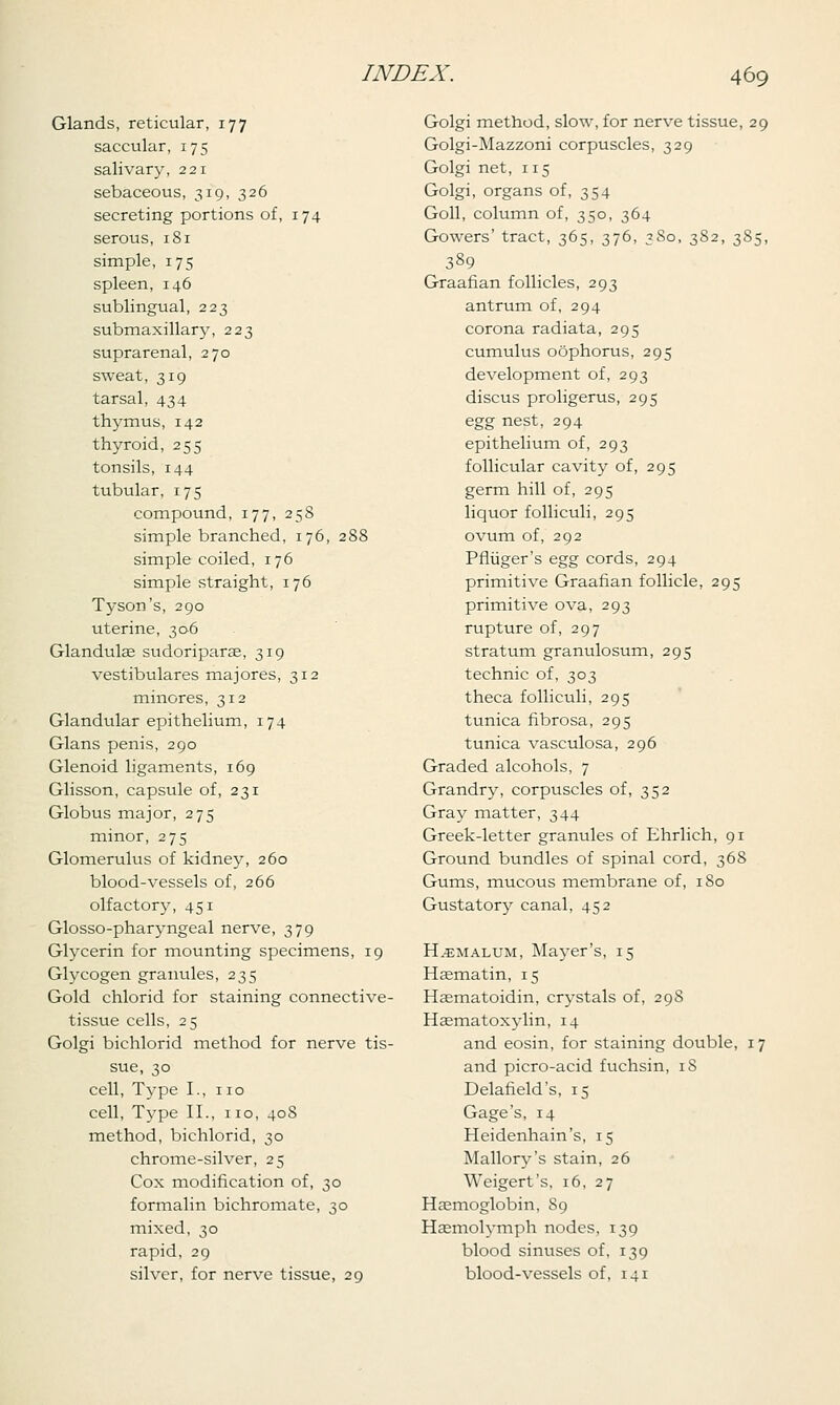 Glands, reticular, 177 saccular, 175 salivary, 221 sebaceous, 319, 326 secreting portions of, 174 serous, 181 simple, 175 spleen, 146 sublingual, 223 submaxillary, 223 suprarenal, 270 sweat, 319 tarsal, 434 thymus, 142 thyroid, 255 tonsils, 144 tubular, 175 compound, 177, 258 simple branched, 176, 288 simple coiled, 176 simple straight, 176 Tyson's, 290 uterine, 306 Glandulee sudoriparae, 319 vestibulares majores, 312 minores, 312 Glandular epithelium, 174 Glans penis, 290 Glenoid ligaments, 169 Glisson, capsule of, 231 Globus major, 275 minor, 275 Glomerulus of kidney, 260 blood-vessels of, 266 olfactory, 451 Glosso-pharyngeal nerve, 379 Glycerin for mounting specimens, 19 Glycogen granules, 235 Gold chlorid for staining connective- tissue cells, 25 Golgi bichlorid method for nerve tis- sue, 30 cell, Type I., no cell, Type II., no, 408 method, bichlorid, 30 chrome-silver, 25 Cox modification of, 30 formalin bichromate, 30 mixed, 30 rapid, 29 silver, for nerve tissue, 29 Golgi method, slow, for nerve tissue, 29 Golgi-Mazzoni corpuscles, 329 Golgi net, 115 Golgi, organs of, 354 Goll, column of, 350, 364 Gowers' tract, 365, 376, 380, 382, 385, 389 Graafian follicles, 293 antrum of, 294 corona radiata, 295 cumulus oophorus, 295 development of, 293 discus proligerus, 295 egg nest, 294 epithelium of, 293 follicular cavity of, 295 germ hill of, 295 liquor folliculi, 295 ovum of, 292 Pfliiger's egg cords, 294 primitive Graafian follicle, 295 primitive ova, 293 rupture of, 297 stratum granulosum, 295 technic of, 303 theca folliculi, 295 tunica fibrosa, 295 tunica vasculosa, 296 Graded alcohols, 7 Grandry, corpuscles of, 352 Gray matter, 344 Greek-letter granules of Ehrlich, 91 Ground bundles of spinal cord, 368 Gums, mucous membrane of, 180 Gustatory canal, 452 H.-emalum, Mayer's, 15 Hsematin, 15 Haematoidin, crystals of, 298 Hsematoxylin, 14 and eosin, for staining double, 17 and picro-acid fuchsin, iS Delafield's, 15 Gage's, 14 Heidenhain's, 15 Mallory's stain, 26 Weigert's, 16, 27 Haemoglobin, S9 Hasmolymph nodes, 139 blood sinuses of, 139 blood-vessels of, 141