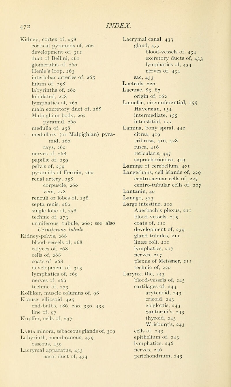 Kidney, cortex of, 258 cortical pyramids of, 260 development of, 312 duct of Bellini, 261 glomerulus of, 260 Henle's loop, 263 interlobar arteries of, 265 hilum of, 258 labyrinths of, 260 lobulated, 258 lymphatics of, 267 main excretory duct of, 268 Malpighian body, 262 pyramid, 260 medulla of, 258 medullary (or Malpighian) pyra- mid, 260 rays, 260 nerves of, 268 papillae of, 259 pelvis of, 259 pyramids of Ferrein, 260 renal artery, 258 corpuscle, 260 vein, 258 renculi or lobes of, 258 septa renis, 260 single lobe of, 258 technic of, 273 uriniferous tubule, 260; see also Uriniferous tubule Kidney-pelvis, 268 blood-vessels of, 268 calyces of, 268 cells of, 268 coats of, 268 development of, 313 lymphatics of, 269 nerves of, 269 technic of, 273 Kolliker, muscle columns of, 98 Krause, ellipsoid, 425 end-bulbs, 186, 290, 330, 433 line of, 97 Kupft'er, cells of, 237 Labia minora, sebaceous glands of, 319 Labyrinth, membranous, 439 osseous, 439 Lacrymal apparatus, 433 nasal duct of, 434 Lacrymal canal, 433 gland, 433 blood-vessels of, 434 excretory ducts of, 433 lymphatics of, 434 nerves of, 434 sac, 433 Lacteals, 220 Lacunas, 83, 87 origin of, 162 Lamellae, circumferential, 155 Haversian, 154 intermediate, 155 interstitial, 155 Lamina, bony spiral, 442 citrea, 419 cribrosa, 416, 428 fusca, 416 reticularis, 447 suprachorioidea, 419 Laminae of cerebellum, 401 Langerhans, cell islands of, 229 centro-acinar cells of, 227 centro-tubular cells of, 227 Lantanin, 40 Lanugo, 323 Large intestine, 210 Auerbach's plexus, 211 blood-vessels, 215 coats of, 210 development of, 239 gland tubules, 211 lineae coli, 211 lymphatics, 217 nerves, 217 plexus of Meissner, 211 technic of, 220 Larynx, the, 243 blood-vessels of, 245 cartilages of, 243 arytenoid, 243 cricoid, 243 epiglottis, 243 Santorini's, 243 thyroid, 243 Wrisburg's, 243 cells of, 243 epithelium of, 243 lymphatics, 246 nerves, 246 perichondrium, 243