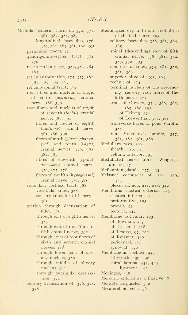 Medulla, posterior horns of, 374, 377, 381, 382, 385, 3S9 longitudinal fasciculus, 376, 379,381,384,385.39o,393 pyramidal tracts, 374 quadrigemino-spinal tract, 374, 379 restiformbody, 379, 380, 381, 384, 385 reticular formation, 375, 377, 381, 383. 385. 389. 393 reticulo-spinal tract, 374 root fibres and nucleus of origin of sixth {abducens) cranial nerve, 388, 399 root fibres and nucleus of origin of seventh {facial) cranial nerve, 388, 390 fibres and nuclei of eighth {auditory) cranial nerve, 385, 386, 390 fibres of ninth {glosso-pharyn- geal) and tenth {vagus) cranial nerves, 379, 382, 384, 385 fibres of eleventh {spinal- accessory) cranial nerve, 376, 377- 378 fibres of twelfth {hypoglossal) cranial nerve, 379, 381 secondary cochlear tract, 388 vestibular tract, 388 sensory tract for fifth nerve, 381 section through decussation of fillet, 376 through exit of eighth nerve, 385 through exit of root fibres of fifth cranial nerve, 392 through exits of root fibres of sixth and .seventh cranial nerves, 388 through lower part of oliv- ary nucleus, 380 through middle of olivary nucleus, 382 through pyramidal decussa- tion, 374 sensory decussation of, 376, 378, 378 Medulla, sensory and motor root fibres- of the fifth nerve, 393 solitary fasciculus, 378, 381, 384, 385 spinal (descending) root of fifth cranial nerve, 378, 381, 384, 385. 39°. 393 spino-tectal tract, 374, 381, 382,. 385, 389 superior olive of, 391, 393 technic of, 374 terminal nucleus of the descend- ing (sensory) root fibres of the fifth nerve, 377 tract of Gowers, 374, 380, 382,. 385, 388, 393 of Helweg, 374 of Loewenthal, 374, 381 transverse fibres of pons Varolii, 388 Von Monakow's bundle, 377,. 381, 382, 385, 389 Medullary rays, 260 sheath, 110, 113 vellum, anterior, 395 Medullated nerve fibres, Weigert's stain for, 27 Meibomian glands, 177, 434 Meissner, corpuscles of, 290, 329,. 353 plexus of, 209, 211, 218, 342 Membrana elastica externa, 125 elastica interna, 124 preformativa, 193 propria, 57 tectoria, 447 Membrane, cuticular, 193 of Bowman, 417 of Descemet, 418 of Krause, 97, 101 of Reissner, 440 peridental, 191 synovial, j 70 Membranous cochlea, 443 labyrinth, 439, 440 spiral lamina, 442, 444 ligament, 442 Meninges, 338 Mercuric chlorid as a fixative, 7 Merkel's corpuscles, 352 Mesamceboid cells, 56