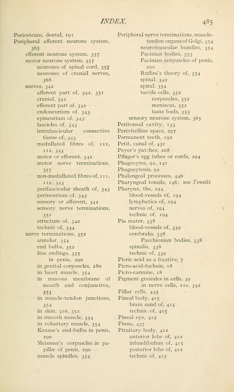 Periosteum, dental, 191 Peripheral afferent neurone system, 365 efferent neurone system, 357 motor neurone system, 357 neurones of spinal cord, 357 neurones of cranial nerves, 368 nerves, 342 afferent part of, 342, 351 cranial, 342 efferent part of, 342 endoneurium of, 343 epineurium of, 343 fascicles of, 343 intrafascicular connective tissue of, 343 medullated fibres of, 111, 112, 343 motor or efferent, 342 motor nerve terminations, 357 non-medullated fibres of, 111, 112, 343 perifascicular sheath of, 343 perineurium of, 343 sensory or afferent, 342 sensory nerve terminations, 352 structure of, 342 technic of, 344 nerve terminations, 352 annular, 354 end bulbs, 352 free endings, 355 in penis, 290 in genital corpuscles, 280 in heart muscle, 354 in mucous membrane of mouth and conjunctiva, 353 in muscle-tendon junctions, 354 in skin, 316, 352 in smooth muscle, 354 in voluntary muscle, 354 Krause's end-bulbs in penis, 290 Meissner's corpuscles in pa- pilla; of penis, 290 muscle spindles, 354 Peripheral nerve terminations, muscle- tendon organs of Golgi, 354 neuromuscular bundles, 354 Pacinian bodies, 353 Pacinian corpuscles of penis, 290 Rufhni's theory of, 354 spinal, 342 spiral, 354 tactile cells, 352 corpuscles, 352 meniscus, 352 taste buds, 353 sensory neurone system, 365 Peritoneal cavity, 133 Perivitelline space, 297 Permanent teeth, 192 Petit, canal of, 431 Peyer's patches, 208 Pfliiger's egg tubes or cords, 294 Phagocytes, 92, 141 Phagocytosis, 92 Phalangeal processes, 446 Pharyngeal tonsils, 146; see Tonsils Pharynx, the, 194 blood-vessels of, 194 lymphatics of, 194 nerves of, 194 technic of, 194 Pia mater, 338 blood-vessels of, 339 cerebralis, 338 Pacchionian bodies, 338 spinalis, 338 technic of, 339 Picric acid as a fixative, 7 Picro-acid-fuchsin, 18 Picro-carmine, 18 Pigment granules in cells, 39 in nerve cells, no, 342 Pillar cells, 445 Pineal body, 415 brain sand of, 415 technic of, 415 Pineal eye, 415 Pinna, 437 Pituitary body, 412 anterior lobe of, 412 infundibulum of, 415 posterior lobe of, 412 technic of, 415