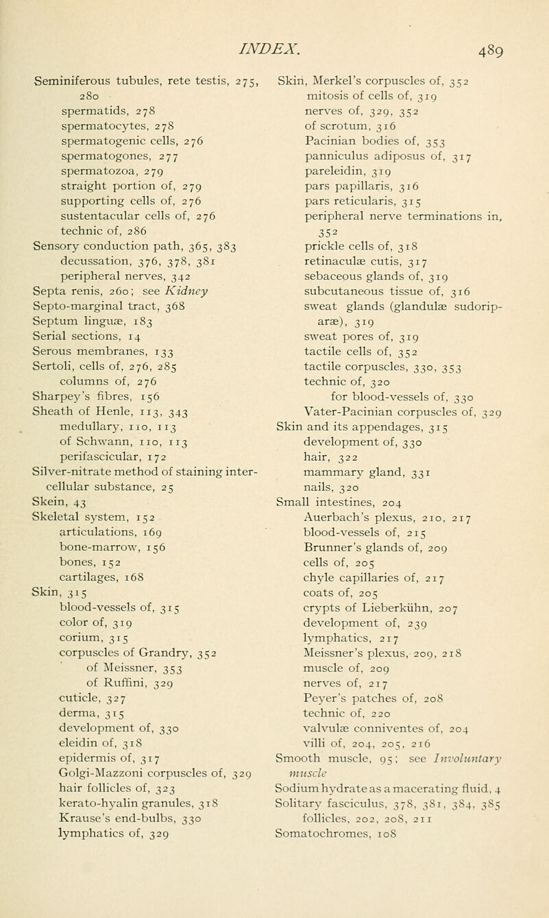 Seminiferous tubules, rete testis, 275, 280 spermatids, 278 spermatocytes, 278 spermatogenic cells, 276 spermatogones, 277 spermatozoa, 279 straight portion of, 279 supporting cells of, 276 sustentacular cells of, 276 technic of, 286 Sensory conduction path, 365, 383 decussation, 376, 378, 381 peripheral nerves, 342 Septa renis, 260; see Kidney Septo-marginal tract, 368 Septum linguae, 183 Serial sections, 14 Serous membranes, 133 Sertoli, cells of, 276, 285 columns of, 276 Sharpey's fibres, 156 Sheath of Henle, 113, 343 medullary, no, 113 of Schwann, no, 113 perifascicular, 172 Silver-nitrate method of staining inter- cellular substance, 25 Skein, 43 Skeletal system, 152 articulations, 169 bone-marrow, 156 bones, 152 cartilages, 168 Skin, 315 blood-vessels of, 315 color of, 319 corium, 315 corpuscles of Grandry, 352 of Meissner, 353 of Ruffini, 329 cuticle, 327 derma, 315 development of, 330 eleidin of, 318 epidermis of, 317 Golgi-Mazzoni corpuscles of, 329 hair follicles of, 323 kerato-hyalin granules, 318 Krause's end-bulbs, 330 lymphatics of, 329 Skin, Merkel's corpuscles of, 352 mitosis of cells of, 319 nerves of, 329, 352 of scrotum, 316 Pacinian bodies of, 353 panniculus adiposus of, 317 pareleidin, 319 pars papillaris, 316 pars reticularis, 315 peripheral nerve terminations in, 352 prickle cells of, 318 retinaculae cutis, 317 sebaceous glands of, 319 subcutaneous tissue of, 316 sweat glands (glandulae sudorip- arae), 319 sweat pores of, 319 tactile cells of, 352 tactile corpuscles, 330, 353 technic of, 320 for blood-vessels of, 330 Vater-Pacinian corpuscles of, 329 Skin and its appendages, 315 development of, 330 hair, 322 mammary gland, 331 nails, 320 Small intestines, 204 Auerbach's plexus, 210, 217 blood-vessels of, 215 Brunner's glands of, 209 cells of, 205 chyle capillaries of, 217 coats of, 205 crypts of Lieberkiihn, 207 development of, 239 lymphatics, 217 Meissner's plexus, 209, 218 muscle of, 209 nerves of, 217 Peyer's patches of, 208 technic of, 220 valvulas conniventes of, 204 villi of, 204, 205, 216 Smooth muscle, 95; see Involuntary muscle Sodium hydrate as a macerating fluid, 4 Solitary fasciculus, 378, 381, 384, 385 follicles, 202, 20S, 211 Somatochromes, 108