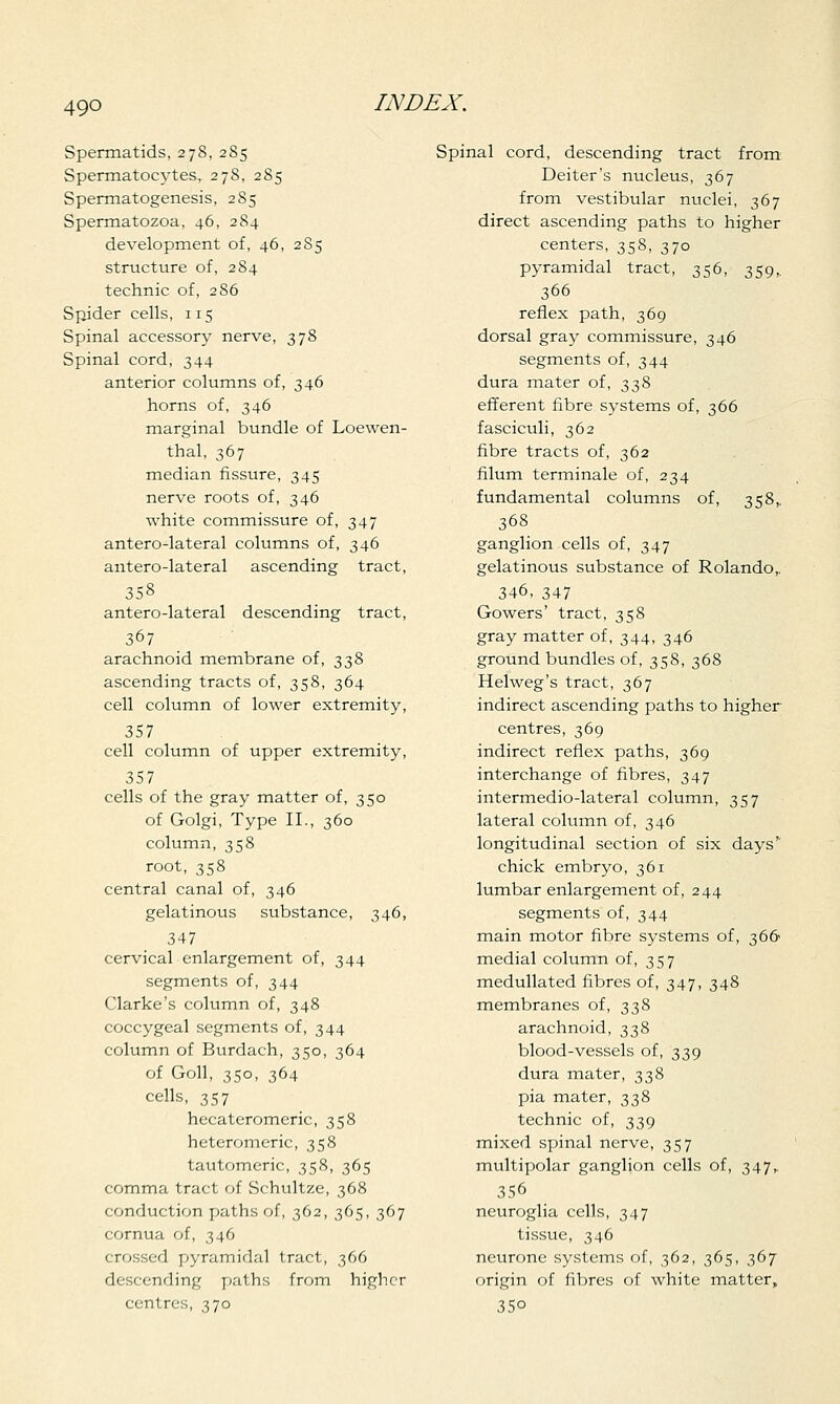 49Q Spermatids, 278, 285 Spermatocytes, 278, 285 Spermatogenesis, 2S5 Spermatozoa, 46, 284 development of, 46, 285 structure of, 284 technic of, 2 86 Spider cells, 115 Spinal accessory nerve, 378 Spinal cord, 344 anterior columns of, 346 horns of, 346 marginal bundle of Loewen- thal, 367 median fissure, 345 nerve roots of, 346 white commissure of, 347 antero-lateral columns of, 346 antero-lateral ascending tract, 358 antero-lateral descending tract, 367 arachnoid membrane of, 338 ascending tracts of, 358, 364 cell column of lower extremity, 357 cell column of upper extremity, 357 cells of the gray matter of, 350 of Golgi, Type II., 360 column, 358 root, 358 central canal of, 346 gelatinous substance, 346, 347 cervical enlargement of, 344 segments of, 344 Clarke's column of, 348 coccygeal segments of, 344 column of Burdach, 350, 364 of Goll, 350, 364 cells, 357 hecateromeric, 358 heteromeric, 358 tautomeric, 358, 365 comma tract of Schultze, 368 conduction paths of, 362, 365, 367 cornua of, 346 crossed pyramidal tract, 366 descending paths from higher centres, 370 Spinal cord, descending tract from Deiter's nucleus, 367 from vestibular nuclei, 367 direct ascending paths to higher centers, 358, 370 pyramidal tract, 356, 359,. 366 reflex path, 369 dorsal gray commissure, 346 segments of, 344 dura mater of, 338 efferent fibre systems of, 366 fasciculi, 362 fibre tracts of, 362 filum terminale of, 234 fundamental columns of, 358,. 368 ganglion cells of, 347 gelatinous substance of Rolando,. 346, 347 Gowers' tract, 358 gray matter of, 344, 346 ground bundles of, 358, 368 Helweg's tract, 367 indirect ascending paths to higher centres, 369 indirect reflex paths, 369 interchange of fibres, 347 intermedio-lateral column, 357 lateral column of, 346 longitudinal section of six days' chick embryo, 361 lumbar enlargement of, 244 segments of, 344 main motor fibre systems of, 366 medial column of, 357 medullated fibres of, 347, 348 membranes of, 338 arachnoid, 338 blood-vessels of, 339 dura mater, 338 pia mater, 338 technic of, 339 mixed spinal nerve, 357 multipolar ganglion cells of, 347,. 356 neuroglia cells, 347 tissue, 346 neurone systems of, 362, 365, 367 origin of fibres of white matter, 350