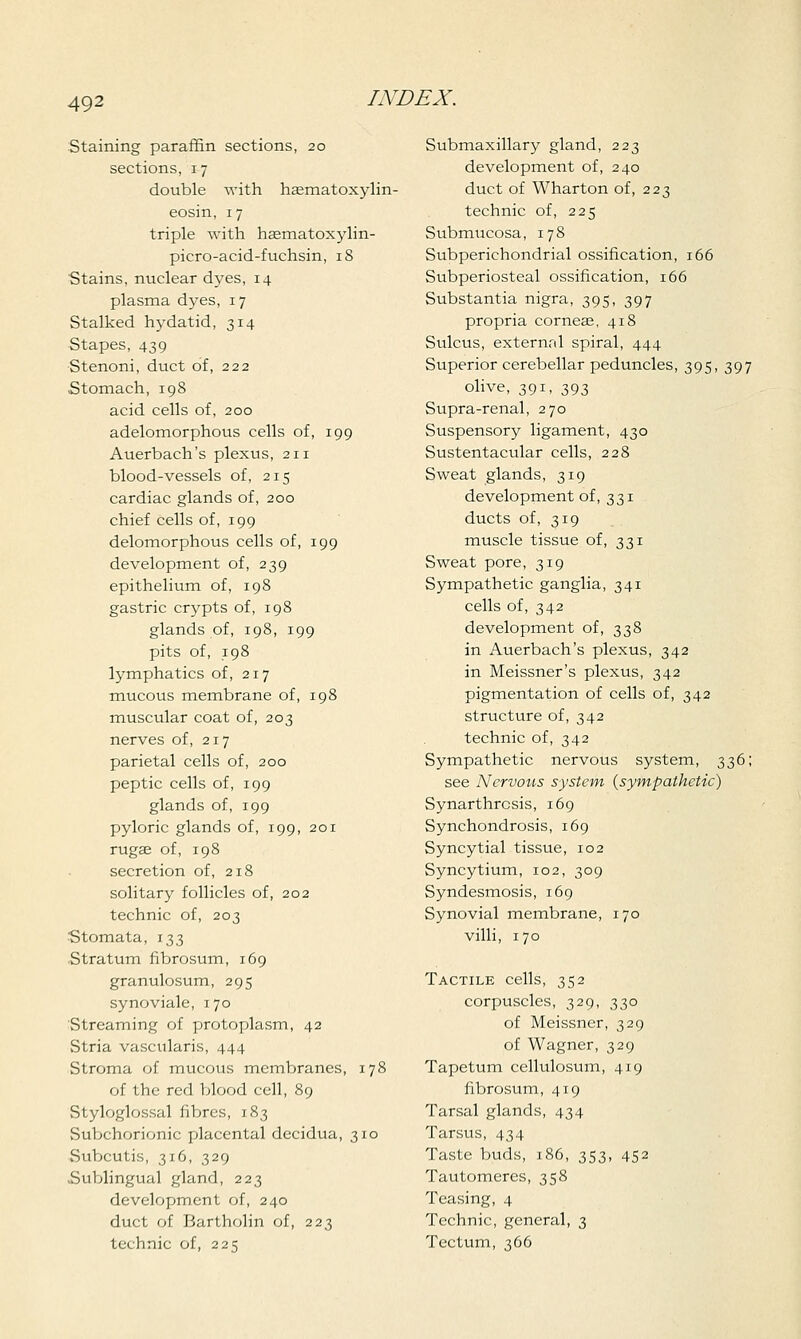 Staining paraffin sections, 20 sections, 17 double with haematoxylin- eosin, 1 7 triple with haematoxylin- picro-acid-fuchsin, 18 Stains, nuclear dyes, 14 plasma dyes, 17 Stalked hydatid, 314 Stapes, 439 Stenoni, duct of, 222 Stomach, 198 acid cells of, 200 adelomorphous cells of, 199 Auerbach's plexus, 211 blood-vessels of, 215 cardiac glands of, 200 chief cells of, 199 delomorphous cells of, 199 development of, 239 epithelium of, 198 gastric crypts of, 198 glands of, 198, 199 pits of, 198 lymphatics of, 217 mucous membrane of, 198 muscular coat of, 203 nerves of, 217 parietal cells of, 200 peptic cells of, 199 glands of, 199 pyloric glands of, 199, 201 rugae of, 198 secretion of, 218 solitary follicles of, 202 technic of, 203 Stomata, 133 Stratum fibrosum, 169 granulosum, 295 synoviale, 170 Streaming of protoplasm, 42 Stria vascularis, 444 Stroma of mucous membranes, 178 of the red blood cell, 89 Styloglossal fibres, 183 Subchorionic placental decidua, 310 Subcutis, 316, 329 Sublingual gland, 223 development of, 240 duct of Bartholin of, 223 technic of, 225 Submaxillary gland, 223 development of, 240 duct of Wharton of, 223 technic of, 225 Submucosa, 178 Subperichondrial ossification, 166 Subperiosteal ossification, 166 Substantia nigra, 395, 397 propria corneas, 418 Sulcus, external spiral, 444 Superior cerebellar peduncles, 395, 397 olive, 391, 393 Supra-renal, 270 Suspensory ligament, 430 Sustentacular cells, 228 Sweat glands, 319 development of, 331 ducts of, 319 muscle tissue of, 331 Sweat pore, 319 Sympathetic ganglia, 341 cells of, 342 development of, 338 in Auerbach's plexus, 342 in Meissner's plexus, 342 pigmentation of cells of, 342 structure of, 342 technic of, 342 Sympathetic nervous system, 336; see Nervous system (sympathetic) Synarthrosis, 169 Synchondrosis, 169 Syncytial tissue, 102 Syncytium, 102, 309 Syndesmosis, 169 Synovial membrane, 170 villi, 170 Tactile cells, 352 corpuscles, 329, 330 of Meissner, 329 of Wagner, 329 Tapetum cellulosum, 419 fibrosum, 419 Tarsal glands, 434 Tarsus, 434 Taste buds, 186, 353, 452 Tautomeres, 358 Teasing, 4 Technic, general, 3 Tectum, 366