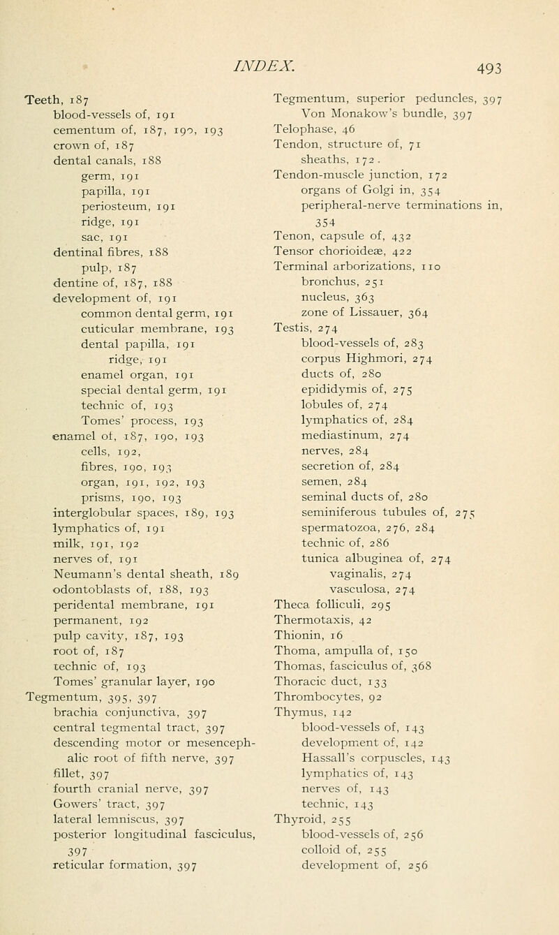 Teeth, 187 blood-vessels of, 191 cementum of, 187, 190, 193 crown of, 187 dental canals, 188 germ, 191 papilla, 191 periosteum, 191 ridge, 191 sac, 191 dentinal fibres, 188 pulp, 187 dentine of, 187, 188 development of, 191 common dental germ, 191 cuticular membrane, 193 dental papilla, 191 ridge, 191 enamel organ, 191 special dental germ, 191 technic of, 193 Tomes' process, 193 enamel of, 187, 190, 193 cells, 192, fibres, 190, 193 organ, 191, 192, 193 prisms, 190, 193 interglobular spaces, 189, 193 lymphatics of, 191 milk, 191, 192 nerves of, 191 Neumann's dental sheath, 189 odontoblasts of, 188, 193 peridental membrane, 191 permanent, 192 pulp cavity, 1S7, 193 root of, 187 technic of, 193 Tomes' granular layer, 190 Tegmentum, 395, 397 brachia conjunctiva, 397 central tegmental tract, 397 descending motor or mesenceph- alic root of fifth nerve, 397 fillet, 397 fourth cranial nerve, 397 Gowers' tract, 397 lateral lemniscus, 397 posterior longitudinal fasciculus, 397 reticular formation, 397 Tegmentum, superior peduncles, 397 Von Monakow's bundle, 397 Telophase, 46 Tendon, structixre of, 71 sheaths, 172. Tendon-muscle junction, 172 organs of Golgi in, 354 peripheral-nerve terminations in, 354 Tenon, capsule of, 432 Tensor chorioideae, 422 Terminal arborizations, no bronchus, 251 nucleus, 363 zone of Lissauer, 364 Testis, 274 blood-vessels of, 283 corpus Highmori, 274 ducts of, 280 epididymis of, 275 lobules of, 274 lymphatics of, 284 mediastinum, 274 nerves, 284 secretion of, 284 semen, 284 seminal ducts of, 280 seminiferous tubules of, 275 spermatozoa, 276, 284 technic of, 286 tunica albuginea of, 274 vaginalis, 274 vasculosa, 274 Theca folliculi, 295 Thermotaxis, 42 Thionin, 16 Thoma, ampulla of, 150 Thomas, fasciculus of, 368 Thoracic duct, 133 Thrombocytes, 92 Thymus, 142 blood-vessels of, 143 development of, 142 Hassan's corpuscles, 143 lymphatics of, 143 nerves of, 143 technic, 143 Thyroid, 255 blood-vessels of, 256 colloid of, 255 development of, 256