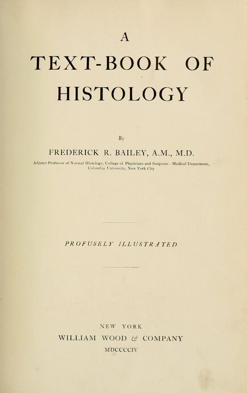 A TEXT-BOOK OF HISTOLOGY By FREDERICK R. BAILEY, A.M., M.D. Adjunct Professor of Normal Histology, College of Physicians and Surgeons—Medical Department, Columbia University, New York City PROFUSELY ILLUSTRATED NEW YORK WILLIAM WOOD & COMPANY MDCCCCIV