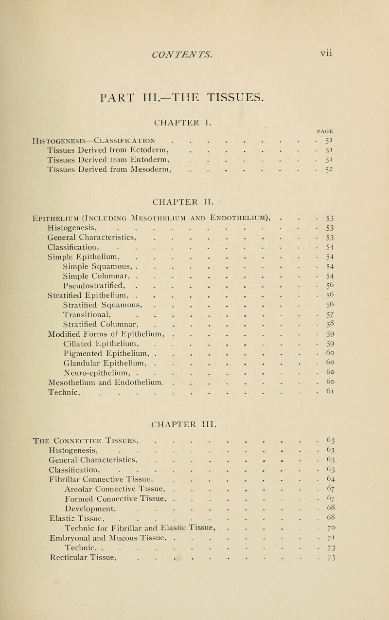 PART III.—THE TISSUES. CHAPTER I. PAGE Histogenesis—Classification 51 Tissues Derived from Ectoderm, 51 Tissues Derived from Entoderm, 51 Tissues Derived from Mesoderm, S2 CHAPTER II. Epithelium (Including Mesothelium Histogenesis, General Characteristics, Classification, Simple Epithelium, Simple Squamous, . Simple Columnar, . Pseudostratified, Stratified Epithelium, . Stratified Squamous, Transitional, Stratified Columnar, Modified Forms of Epithelium, Ciliated Epithelium, Pigmented Epithelium, . Glandular Epithelium, . Neuro-epithelium, . Mesothelium and Endothelium. Technic, .... and Endothelium), 53 53 53 54 54 54 54 56 56 56 57 5S 59 59 60 60 60 60 61 CHAPTER III. The Connective Tissues, ... 63 Histogenesis, 63 General Characteristics, 63 Classification, 63 Fibrillar Connective Tissue, 64 Areolar Connective Tissue, 67 Formed Connective Tissue, 67 Development, ........... 68 Elastic Tissue 6S Technic for Fibrillar and Elastic Tissue, ...... 70 Embryonal and Mucous Tissue, . . . . . . . • • 71 Technic, 73 Recticular Tissue, 73