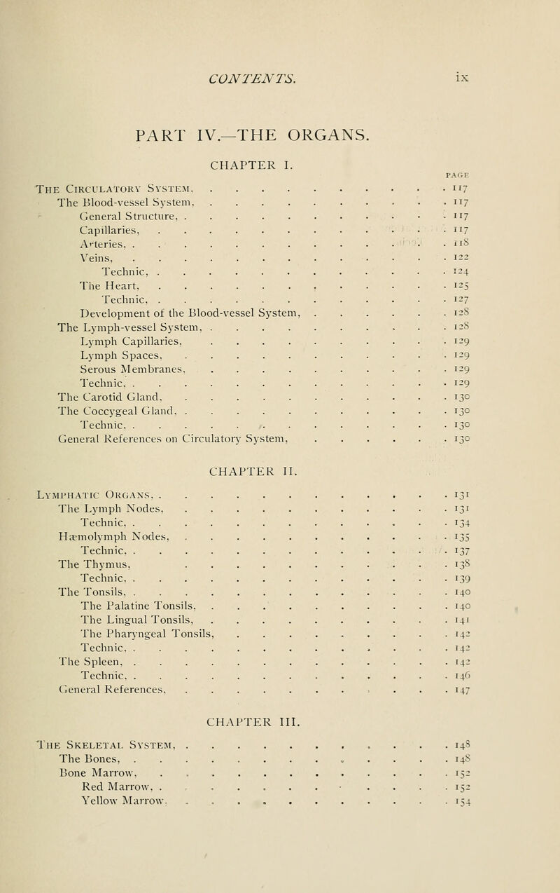 PART IV.—THE ORGANS. CHAPTER I. The Circulatory System. The Blood-vessel System, General Structure, Capillaries, Arteries, . Veins, Teclinic, . The Heart. Technic, . Development of the Blood-vessel System, The Lymph-vessel System, Lymph Capillaries, Lymph Spaces. Serous Membranes. Technic, . The Carotid Gland, The Coccygeal Gland. . Technic. . General References on Circulatory System, PAGE 17 17 17 17 :iS [24 J5 27 128 [28 [29 -9 :-'• CHAPTER II. Lymphatic Organs. . The Lymph Nodes. Technic. . Hannolymph Nodes, Technic. . The Thymus, Technic. . The Tonsils. . The Palatine Tonsils, The Lingual Tonsils, The Pharyngeal Tonsils Technic, . The Spleen, . Technic. . General References. 131 131 134 jj 137 13S 139 140 140 141 '4- 14- 14- 146 147 CHAPTER III. The Skeletal System. The Bones, Bone Marrow, Red Marrow, . Yellow Marrow. 14S 148 152 >5- 154
