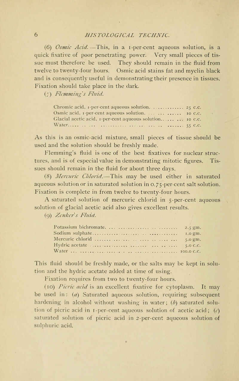 (6) Osmic Acid.—This, in a i-per-cent aqueous solution, is a quick fixative of poor penetrating power. Very small pieces of tis- sue must therefore be used. They should remain in the fluid from twelve to twenty-four hours. Osmic acid stains fat and myelin black and is consequently useful in demonstrating their presence in tissues. Fixation should take place in the dark. (;) Flemmings Fluid. Chromic acid, i-per-cent aqueous solution. 25 c.c. Osmic acid, i-per-cent aqueous solution 10 c.c. Glacial acetic acid, i-per-cent aqueous solution 10 c.c. Water 55 c.c. As this is an osmic-acid mixture, small pieces of tissue should be used and the solution should be freshly made. Flemming's fluid is one of the best fixatives for nuclear struc- tures, and is of especial value in demonstrating mitotic figures. Tis- sues should remain in the fluid for about three days. (8) Mercuric Chlorid.—This may be used either in saturated aqueous solution or in saturated solution in 0.75-per-cent salt solution. Fixation is complete in from twelve to twenty-four hours. A saturated solution of mercuric chlorid in 5-per-cent aqueous solution of glacial acetic acid also gives excellent results. (9) Zenker s Fluid. Potassium bichromate 2.5 gm. Sodium sulphate 1.0 gm. Mercuric chlorid 5.0 gm. Hydric acetate 5.0 c.c. Water 100.0 c.c. This fluid should be freshly made, or the salts may be kept in solu- tion and the hydric acetate added at time of using. Fixation requires from two to twenty-four hours. (10) Picric acid \& an excellent fixative for cytoplasm. It may be used in : (a) Saturated aqueous solution, requiring subsequent hardening in alcohol without washing in water; (/;) saturated solu- tion of picric acid in i-per-cent aqueous solution of acetic acid; (c) saturated solution of picric acid in 2-per-cent aqueous solution of sulphuric acid.