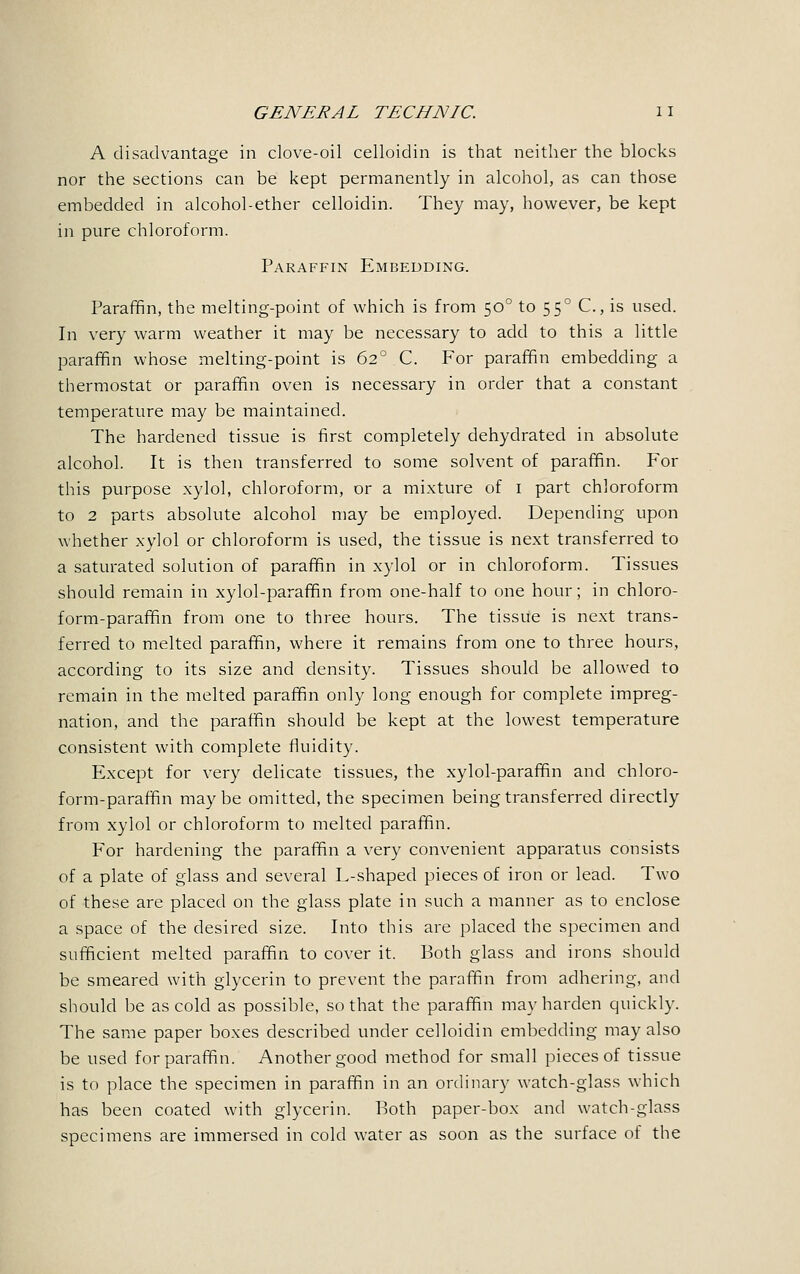 A disadvantage in clove-oil celloidin is that neither the blocks nor the sections can be kept permanently in alcohol, as can those embedded in alcohol-ether celloidin. They may, however, be kept in pure chloroform. Paraffin Embedding. Paraffin, the melting-point of which is from 500 to 550 C, is used. In very warm weather it may be necessary to add to this a little paraffin whose melting-point is 62° C. For paraffin embedding a thermostat or paraffin oven is necessary in order that a constant temperature may be maintained. The hardened tissue is first completely dehydrated in absolute alcohol. It is then transferred to some solvent of paraffin. For this purpose xylol, chloroform, or a mixture of 1 part chloroform to 2 parts absolute alcohol may be employed. Depending upon whether xylol or chloroform is used, the tissue is next transferred to a saturated solution of paraffin in xylol or in chloroform. Tissues should remain in xylol-paraffin from one-half to one hour; in chloro- form-paraffin from one to three hours. The tissue is next trans- ferred to melted paraffin, where it remains from one to three hours, according to its size and density. Tissues should be allowed to remain in the melted paraffin only long enough for complete impreg- nation, and the paraffin should be kept at the lowest temperature consistent with complete fluidity. Except for very delicate tissues, the xylol-paraffin and chloro- form-paraffin maybe omitted, the specimen being transferred directly from xylol or chloroform to melted paraffin. For hardening the paraffin a very convenient apparatus consists of a plate of glass and several L-shaped pieces of iron or lead. Two of these are placed on the glass plate in such a manner as to enclose a space of the desired size. Into this are placed the specimen and sufficient melted paraffin to cover it. Both glass and irons should be smeared with glycerin to prevent the paraffin from adhering, and should be as cold as possible, so that the paraffin may harden quickly. The same paper boxes described under celloidin embedding may also be used for paraffin. Another good method for small pieces of tissue is to place the specimen in paraffin in an ordinary watch-glass which has been coated with glycerin. Both paper-box and watch-glass specimens are immersed in cold water as soon as the surface of the